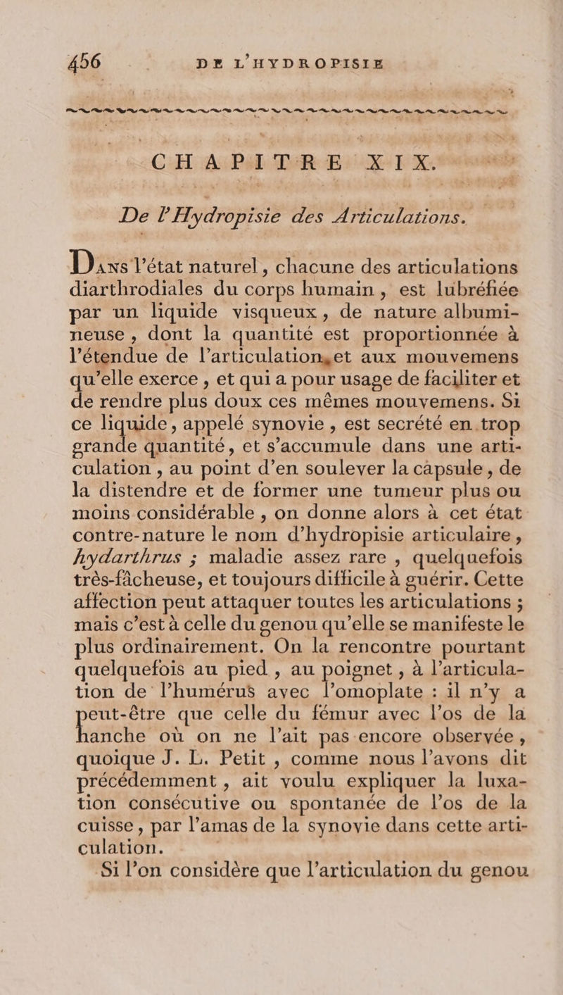 CH APE DER Er XI X: De l'Hydropisie des DAT ARE PER | Dis l'état naturel, chacune des articulations diarthrodiales du corps humain , est lubréfiée par un liquide visqueux, de nature albumi- neuse , dont la quantité est proportionnée à l'étendue de l’articulationset aux mouvemens qu’elle exerce , et qui a pour usage de faciliter et de rendre plus doux ces mêmes mouvemens. Si ce liquide, appelé synovie , est secrété en. trop grande quantité, et s’accumule dans une arti- culation , au point d’en soulever la capsule, de la distendre et de former une tumeur plus ou moins considérable , on donne alors à cet état contre-nature le nom d’hydropisie articulaire, hydarthrus ; maladie assez rare , quelquefois très-fâcheuse, et toujours difficile à guérir. Cette affection peut attaquer toutes les articulations ; mais c’est à celle du genou qu’elle se manifeste le plus ordinairement. On la rencontre pourtant quelquefois au pied , au poignet , à l’articula- tion de l’humérus ayec l’omoplate : il n’y a eut-être que celle du fémur avec l'os de la tes où on ne l'ait pas encore observée, quoique J. L. Petit , comme nous l'avons dit précédemment , ait voulu expliquer la luxa- tion consécutive ou spontanée de l’os de la cuisse, par l’amas de la synovie dans cette arti- culation. Si l’on considère que l’articulation du genou