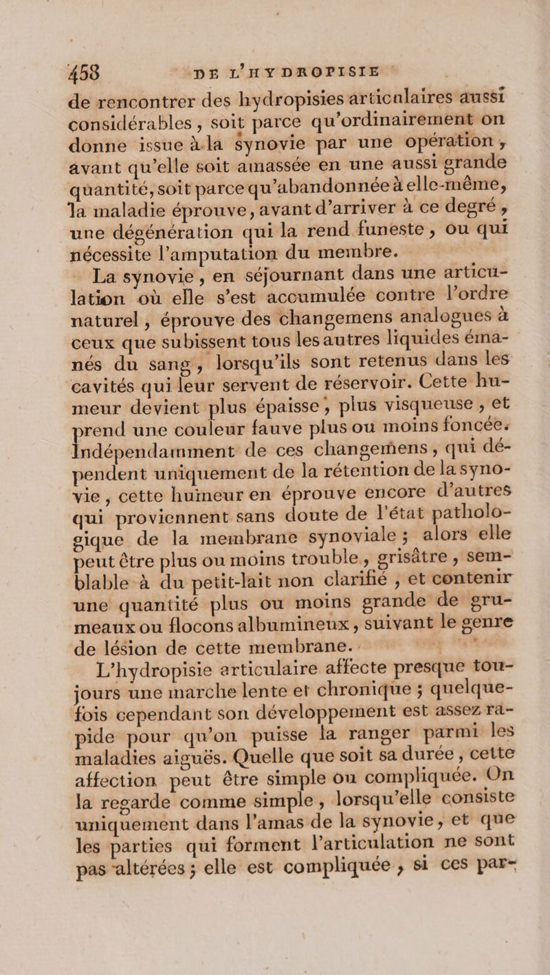 de rencontrer des hydropisies articalaires aussi considérables , soit parce qu'ordinairement on donne issue à.la synovie par une opération ;, avant qu’elle soit amassée en une aussi grande quantité, soit parce qu’abandonnée à elle-même, la maladie éprouve, avant d’arriver à ce degré , une dégénération qui la rend funeste , ou qui nécessite l’amputation du membre. … La synovie, en séjournant dans une articu- lation où elle s’est accumulée contre l’ordre naturel , éprouve des changemens analogues à ceux que subissent tous les autres liquides éma- nés du sang, lorsqu'ils sont retenus dans les cavités qui leur servent de réservoir. Cette hu- meur devient plus épaisse , plus visqueuse , et rend une couleur fauve plus ou moins foncée: Éslépenrlatbres de ces changemens , qui dé- pendent uniquement de la rétention de la syno- vie, cette humeur en éprouve encore d’autres qui proviennent sans doute de l'état patholo- gique de la membrane synoviale ; alors elle peut être plus ou moins trouble, grisâtre , Sem- blable à du petit-lait non clarifié , et contenir une quantité plus ou moins grande de gru- meaux ou flocons albumineux, suivant le genre de lésion de cette membrane. : All L’hydropisie articulaire affecte presque tou- jours une marche lente et chronique ; quelque- fois cependant son développement est assez ra- pide pour qu'on puisse la ranger parmi les maladies aiguës. Quelle que soit sa durée, cette affection peut être simple ou compliquée. On la regarde comme simple , lorsqu'elle consiste uniquement dans l’amas de la synovie, et que les parties qui forment l'articulation ne sont pas “altérées ; elle est compliquée ; si ces par-