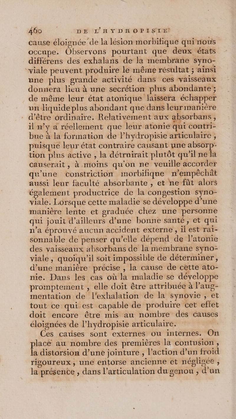 cause éloignée ‘de la lésion morbitique qui nous occupe. Observons pourtant que deux états différens des exhalans de la membrane syno- viale peuvent produire le même résultat ; ainsi une plus grande activité dans ces vaisseaux donnera lieu à une secrétion plus abondante ; de même leur état atonique laissera échapper un liquide plus abondant que dans leur manière d’être ordinaire. Relativement aux absorbans, il n’y a réellement que leur atonié qui contri- bue à la formation de Phydropisie articulaire , puisque leur état contraire causant une pes à tion plus active , la détruirait plutôt qu'il ne fa causerait, à moims qu'on ne veuille accorder qu'une constriction morbilique n’empêchât aussi leur faculté absorbante , et ne fût alors également productrice de la congestion syno- viale. Lorsque cette maladie se développe d’une manière lente et graduée chez une personne qui jouit d’ailleurs d’une bonne santé, et qui n’a éprouvé aucun accident externe , il est rat- sonnable de penser qu’elle dépend de l’atonie des vaisseaux absorbans de la membrane syno- viale, quoiqu'il soit impossible de déterminer, d’une manière précise , la cause de cette ato- nie. Dans les cas où la maladie se développe promptement , elle doit être attribuée à Paug- mentation de l’exhalation de la synovie , et tout ce qui est capable de produire cet effet doit encore être mis au nombre des causes éloignées de l’hydropisie articulaire. | Ces causes sont externes ou internes. On ace au nombre des premières la contusion , la distorsion d’une jointure , l’action d’un froid rigoureux, une entorse ancienne et négligée , la présente , dans l’articulation du genou , d'un