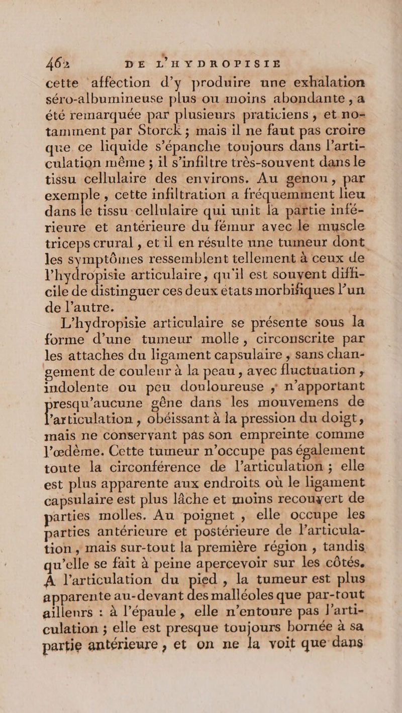 cette affection d’y produire une exhalation séro-albumineuse plus ou moins abondante , a été remarquée par plusieurs praticiens ; et no- tamment par Storck ; mais il ne faut pas croire que ce liquide s’'épanche toujours dans larti- culation même ; il s’infiltre très-souvent dans le tissu cellulaire des environs. Au genou, par exemple, cette infiltration a fréquemment lieu dans le tissu cellulaire qui unit la partie infé- rieure et antérieure du fémur avec le muscle triceps crural , et il en résulte une tumeur dont les symptômes ressemblent tellement à ceux de l’'hydropisie articulaire, qu'il est souvent diff- cile de distinguer ces deux états morbiñiques Fun de l’autre. ru L’hydropisie articulaire se présente sous Ja forme d’une tumeur molle, circonscrite par les attaches du ligament capsulaire ; sans chan- ement de couleur à la peau , avec fluctuation ;, indolente ou peu douloureuse ; n’apportant resqu'aucune gêne dans les mouvemens de La ticulation , obéissant à la pression du doigt, mais ne conservant pâs son empreinte comme l’œdème. Cette tumeur n’occupe pas également toute la circonférence de l’articulation ; elle est plus apparente aux endroits où le ligament capsulaire est plus lâche et moïns recouyert de arties molles. Au poignet , elle occupe les parties antérieure et postérieure de l'articula- tion, mais sur-tout la première région , tandis qu’elle se fait à peine apercevoir sur les côtés. A l'articulation du pied , la tumeur est plus apparente au-devant des malléoles que par-tout aillenrs : à l'épaule, elle n’entoure pas l’arti- culation ; elle est presque toujours bornée à sa partie antérieure , et on ne la voit que dans