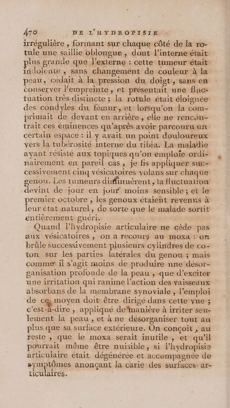 irrégulière , formant sur chaque côté de la ro- tule une saillie oblongue , dont l’interne était plus grande que l’externe : cette tumeur était indolente , sans changement de couleur à la peau, cédait à la pression du doigt, sans en conserver l'empreinte , et présentait une flne- tuation très distincte ; la rotule était éloignée des condyles du fémur, et lorsqu'on la com- primait de devant en arrière, elle ne rencon- trait ces éminences qu'après avoir parcouru un certain espace : il y avait un point douloureux vers la tubérosité interne du tibia. La maladie ayant résisté aux topiques qu'on emploie ordi- nairement en pareil cas, je fis appliquer suc- cessivemment cinq vésicatoires volans sur chaque enou. Les tumeurs difinuèrent , la fluctuation Le de ‘jour en jour moins sensible ; et le premier octobre , les genoux étaient revenns à leur état naturel, de sorte que lé malade sortit entièrement guéri. | Quand lPhydropisie articulaire ne cède pas aux vésicatoires , On à recCOurg au IMOXa : ON brûle successivement plusieurs cylindres de co- ton sur les parties latérales du genou ; mais comme il s’agit moins de produire une désor- ganisation profonde de la peau , que d’exciter une irritation qui ranime l’action des vaisseaux absorbans de la membrane synoviale , l'emploi de ce moyen doit être dirigé dans cette vue ; c'est-à-dire , appliqué defimanière à irriter seu- lement la peau , et à ne désorganiser tout au plus que sa surface extérieure. On conçoit , au reste , que le moxa serait inutile , et qu'il pourrait même être nuisible, si l’hydropisie articulaire était dégénérée et accompagnée de symptômes anonçant la carié des surfaces: ar- LICULAITreS. ,