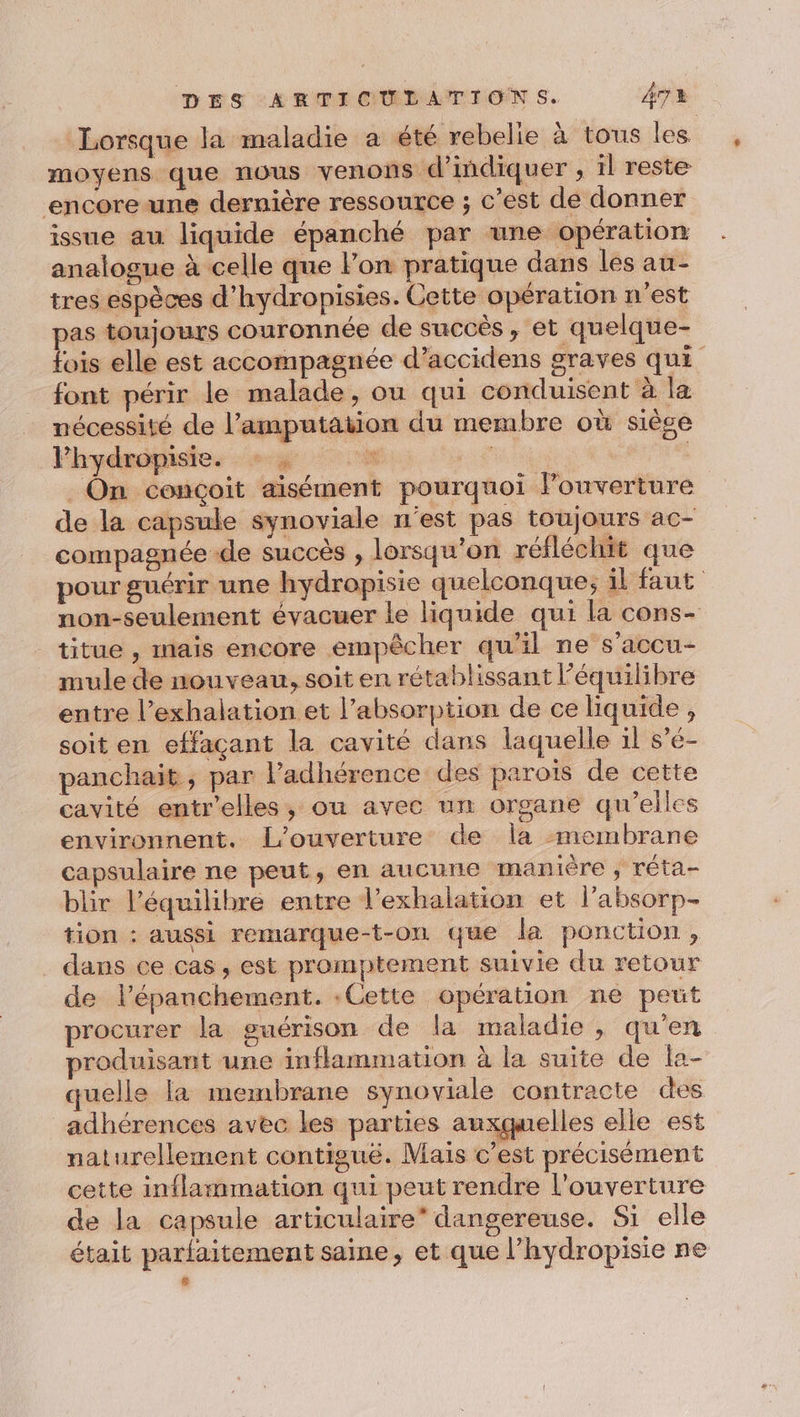 Lorsque la maladie a été rebelie à tous les moyens que nous venons d'indiquer , il reste encore une dernière ressource ; c’est de donner issue au liquide épanché par une opération analogue à celle que Pon pratique dans les au- tres espèces d’hydropisies. Cette opération n'est pas toujours couronnée de succès, et quelque- fois elle est accompagnée d’accidens graves qui font périr le malade, ou qui conduisent à la nécessité de l’amputation du membre où siège Fhydropisie. à re _ On conçoit aisément pourquoi louverture de la capsule synoviale n'est pas toujours ac- compagnée de succès , lorsqu'on réfléchit que pour guérir une hydropisie quelconque; il faut non-seulement évacuer le liquide qui la cons- titue , mais encore empêcher qu'il ne s’accu- mule de nouveau, soit en rétablissant l'équilibre entre l’exhalation et l’absorption de ce liquide , soit en effaçant la cavité dans laquelle il s’é- panchait, par l’adhérence des parois de cette cavité entr'elles, ou avec un organe qu’elles environnent. L'ouverture de la membrane capsulaire ne peut, en aucune manière , réta- blir l’équilibre entre l’exhalation et l’absorp- tion : aussi remarque-t-on que la ponction, ._ dans ce cas, est promptement suivie du retour de l’épanchement. .Cette opération ne peut procurer la guérison de la maladie , qu'en produisant une inflammation à la suite de la- quelle la membrane synoviale contracte des adhérences avec les parties auxquelles elle est naturellement contigué. Mais c’est précisément cette inflammation qui peut rendre l'ouverture de la capsule articulaire” dangereuse. Si elle était parlaitement saine, et que l’hydropisie ne