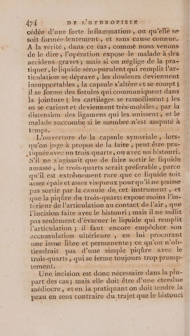 cédée d’une forte inflammation, ou qu’ellé se soit formée lentement, et sans cause connues À la vérité, dans ce Cas, commé nous venons de le dire, l’opération expose le malade à des accidens graves ; mais si on néglige de la pra- tiquer , le liquide séro-purulent qui remplit Par- ticulation se déprave , les douleurs deviennent insupportables , la capsule s’altère etse rompt; il se forme des fistules quicommuniquent dans la jointure ; les cartilages se ramollissent ; les es se carient et deviennent très-mobiles, par la distension des ligamens qui les unissent, et le malade saccombe si le membre n’est amputé à temps. | | L'ouverture de la capsule synoviale, lors- qu’on juge à propos de la faire , pent être pra- tiquéea vec un trois quarts, ou avec nn bistouri. S'il ne s'agissait que de faire sortir le liquide amassé , le trois-quarts serait préférable , parce qu'il est extrêmement rare que ce liquide soit assez épais et assez visqueux pour qu'ilne puisse pas sortir par la canule de cet mstrument , et que la piqûre du trois-quarts expose moins lPin- térieur de l'articulation au contact de l’air , que l'incision faite avec le bistouri ; mais ilne suflit pas seulement d’évacuer le liquide qui remplit l'articulation ; il faut encore empêcher son accumulation ultérieure ,; en lui procurant une issue libre et permanente; ce qu’on n’ob- tiendrait pas d’une simple piqûre avec le trois-quarts ; qui se ferme toujours trop promp- tement. Une incision est donc nécessaire dans la plu- part des cas; mais elle doit être d’une étendue médiocre , eten la pratiquant on doit tendre Ja peau en sens contraire du trajet que le bistourt