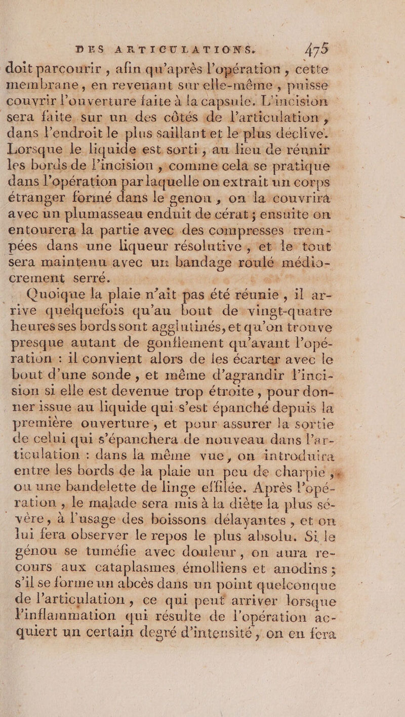 doit parcourir , afin qu’après l'opération , cette membrane, en revenant sur elle-même , puisse couvrir l’ouverture faite à la capsule. L'incision sera faite sur un des côtés de l'articulation , dans l'endroit le plus saillantet le plus déclive. Lorsque le liquide est sorti , au lieu de réunir les bords de lincision ; comme cela se pratique dans l'opération par laquelle on extrait un corps étranger foriné dans le genon , on la couvrira avec un plumasseau enduit de cérat; ensuite on entourera la partie avec des compresses trein- pées dans une liqueur résolutive,, et le tout sera maintenu avec un bandage roulé médio- crement serré. + Es _. Quoique la plaie n’ait pas été réunie , il ar- rive quelquefois qu’au bout de vingt-quatre heures ses bords sont agglutinés,et qu’on trouve presque autant de gontiement qu'avant l’opé- ration : il convient alors de les écarter avec le bout d’une sonde , et même d’agrandir linci- sion si elle est devenue trop étroite, pour don- ner issue au liquide qui-s’est épanché depuis la première ouverture, et pour assurer la sortie de celui qui s’épanchera de nouveau dans l’ar- ticulation : dans la même vue, on introduira entre les bords de la plaie un peu de charpie ,# ou une bandelette de linge effilée. Après l’opé- ration ,; le malade sera mis à la diête la plus sé- _vêre, à l’usage des boissons délayantes , et on lui fera observer le repos le plus absolu. Si le génou se tuméfie avec douleur, on aura re- cours aux cataplasmes émolliens et anodins ; s’il se forme un abcès dans un point quelconque de l'articulation , ce qui peut arriver lorsque linflammation qui résulte de l'opération ac- quiert un certain degré d'intensité, on en fcra