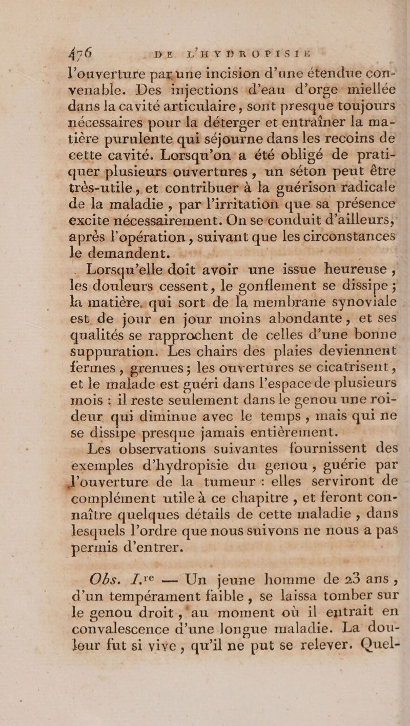 l’ouverture parune incision d’une étendue con- venable. Des injections ‘d’eau d’orgemiellée dans la cavité articulaire, sont presque toujours nécessaires pour la déterger et entraîner la ma- tière purulente qui séjourne dans les recoins de cette cavité. Lorsqu’on'a été obligé de prati- quer plusieurs ouvertures , un séton peut être très-utile, et contribuer à la guérison radicale de la maladie , par l’irritation que sa présence excite nécessairement. On seconduit d’ailleurs, après l'opération , suivant que les circonstances le demandent. y . Lorsqu'elle doit avoir une issue heureuse , les douleurs cessent, le gonflement se dissipe ; la matièresqui sort de la membrane synoviale est de jour en jour moins abondante, et ses qualités se rapprochent de celles d’une bonne suppuration. Les chairs des plaies deviennent fermes , grenues; les ouvertures se cicatrisent , et le malade est guéri dans l’espace de plusieurs mois : il reste seulement dans le genou une roi- deur qui diminue avec le temps ; maïs qui ne se dissipe presque jamais entièrement. Les observations suivantes fournissent des exemples d’hydropisie du genou, guérie par d'ouverture de la tumeur : elles serviront de complément utile à ce chapitre , et feront con- naître quelques détails de cette maladie , dans lesquels l’ordre que nous suivons ne nous a pas permis d'entrer. A, Obs. I.re — Un jeune homme de 23 ans, d’un tempérament faible , se laissa tomber sur le genou droit ,‘au moment où il entrait en convalescence d’une longue maladie. La dou- lour fut si vive, qu’il ne put se relever. Quel-