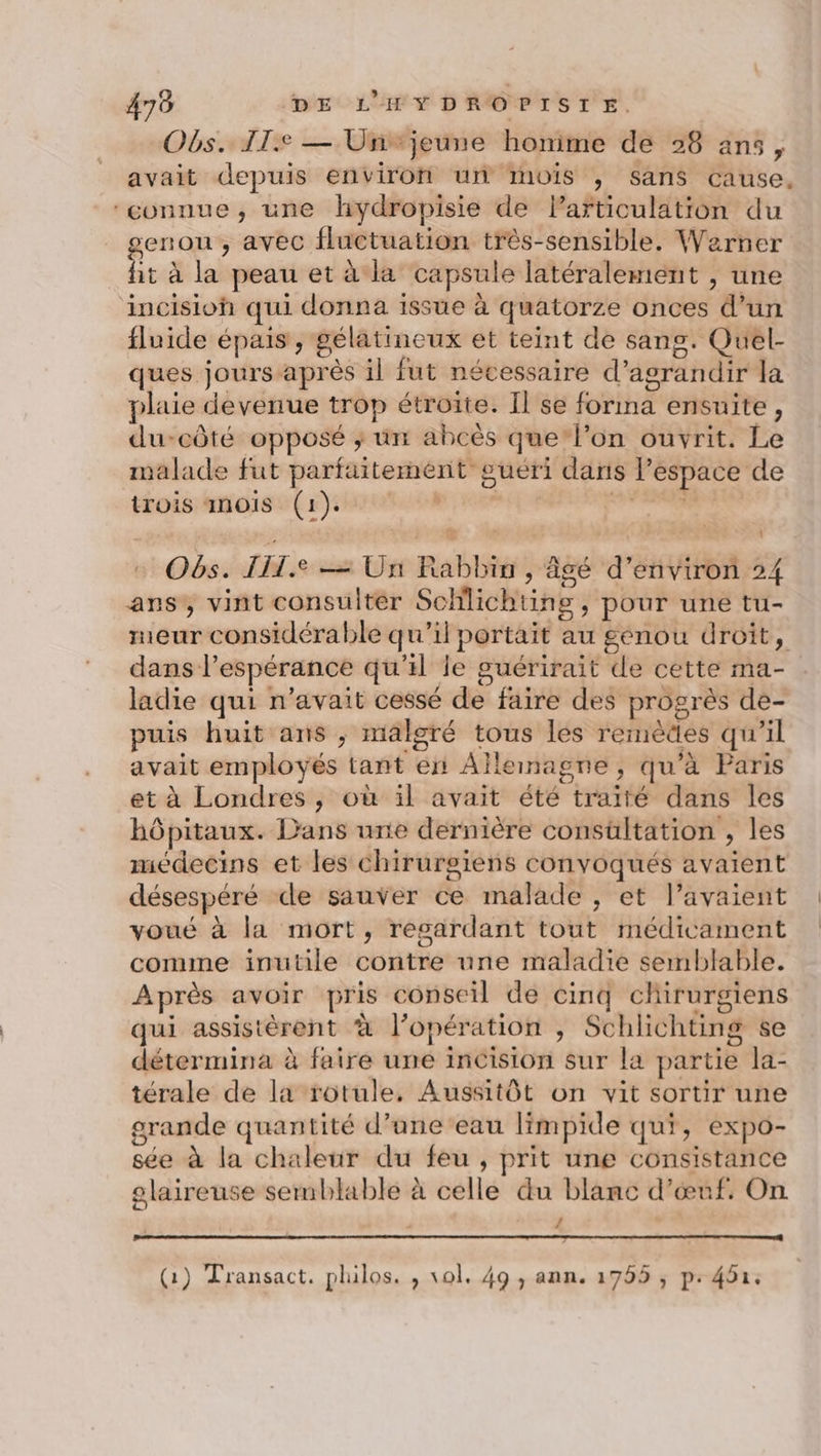 Obs. IT. — Un jeune honime de 28 ans, avait depuis environ un mois , sans cause, ‘connue, une hydropisie de Particulation du renon , avec fluctuation très-sensible. Werner hr à la peau et à la capsule latéralement , une incisioh qui donna issue à quatorze onces d’un fluide épais , gélatineux et teint de sang. Quel- ques jours après il fut nécessaire d'agrandir la plaie devenue trop étroite. Il se forma ensuite, du-côté opposé ; un abcès que l’on ouvrit. Le malade fut parfaitement guéri dans l’espace de trois anoïs (1). dis Séee, Obs. IH. = Un Rabbin , âgé d'environ 24 ans, vint consulter Schilichting , pour une tu- meur considérable qu'il portait au genou droit, dans l’espérance qu'il le guérirait de cette ma- ladie qui n'avait cessé de faire des progrès de- puis huit ans , malgré tous les remèdes qu’il avait employés tant en Allemagne, qu'à Paris et à Londres , où il avait été traité dans les hôpitaux. Dans unie dernière consültation , les medecins et les chirurgiens convoqués avaient désespéré de sauver ce malade , et l’avaient voué à la mort, regardant tout médicament comme inutile contre une maladie semblable. Après avoir pris conseil de cinq chirurgiens qui assistèrent à l’opération , Schlichting se détermina à faire une incision sur la partie la- térale de la rotule, Aussitôt on vit sortir une grande quantité d’une’eau limpide qui, expo- sée à la chaleur du feu, prit une consistance olaireuse semblable à celle du blane d'œuf. On d 1