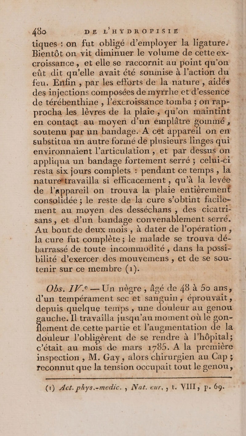 tiques: on fut obligé d'employer la ligature. Bientôt on vit diminuer le volume de cette ex- croissance, et elle se raccornit au point qu'on eût dit qu’elle avait été soumise à l’action du feu. Enfin , par les efforts de la nature , aidés des injections composées de myrrhe et d'essence de térébenthine , l’excroissance tomba ; on rap- procha les lèvres de la plaie, qu'on maintint en contact au moyen d’un emplâtre pommé d soutenu par un bandage. À cet appareil on en substitua un autre formé de plusieurs linges qui environnaient l'articulation, et par dessus on appliqua un bandage fortement serré ; celui-ci resta six jours complets : pendant ce temps , la natureMtravailla si efficacement , qu’à la levée de l'appareil on trouva la plaie entièrement consolidée ; le reste de la cure s’obtint facile- ment au moyen des desséchans , des cicatri- sans, et d’un bandage convenablement serré. Au bout de deux mois , à dater de l’opération , la cure fut complète ; le malade se trouva dé- barrassé de toute incommodité , dans la possi- bilité d’exercer des mouvemens , et de se sou- tenir sur ce membre (1). Obs. IVe — Un nègre , âgé de 48 à 5o ans, d'un tempérament sec et sanguin, éprouvait ». depuis quelque temps , une douleur au genou auche. Il travailla jusqu’au moment où le gon- Line de cette partie et l'augmentation de la douleur l’obligèrent de se rendre à l'hôpital; c'était au mois de mars 1785. A la première inspection , M. Gay, alors chirurgien au Cap ; reconnut que la tension occupait tout le genou, Gi) Act. phys.-medic. , Nat. eur, , t. VIT, p. 69.
