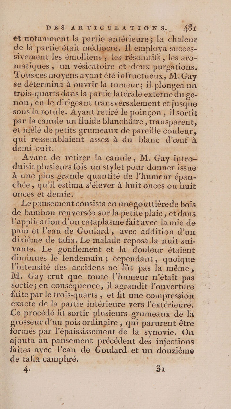 et notamment la partie antérieure; la chaleur de la partie était médiocre. IL employa succes- sivement les émolliens ; Les résolutifs , les aro- matiques , un vésicatoire et deux purgations. Tousces moyens ayant été infructueux, M.Gay se détermina à ouvrir la tumeur; il plongea un trois-quarts dans la partie latérale externe du ge- nou , en le dirigeant transvérsalement et jusque sous la rotule. À yant retiré le poinçon , il sortit par la canule un fluide blanchâtre , transparent, et mêlé de petits grumeaux de pareille couleur, qui ressemblaient assez à du blanc d'œuf à demi-cuit. | | Avant de retirer la canule, M. Gay intro- duisit plusieurs fois un stylet pour donner issue à une plus grande quantité de l'humeur épan- chée , qu’il estima s'élever à huit onces ou huit onces êt demie | Le pansementconsista en unegouttièrede boïs de bambou reny ersée sur la.petite plaie, et dans l'application d’un cataplasme faitavec la mie de pain et l’eau de Goulard, avec addition d’un dixième de tafa. Le malade reposa la nuit sui- vante. Le gonflement et la douleur étaient diminués le lendemain ; cependant, quoique l'intensité des accidens ne fût pas la même, M. Gay crut que toute l’humeur n’était pas sortie; en conséquence, il agrandit l’ouverture faite par le trois-quarts , et fit une coinpression exacte de la partie intérieure vers l’extérieure. Ce procédé fit sortir plusieurs grumeaux de la grosseur d’un pois ordinaire , qui parurent être formés par l’épaississement de la synovie. On ajouta au pansement précédent des injections faites ayec l’eau de Goulard et un douzième cle tata camphré. 4. 91