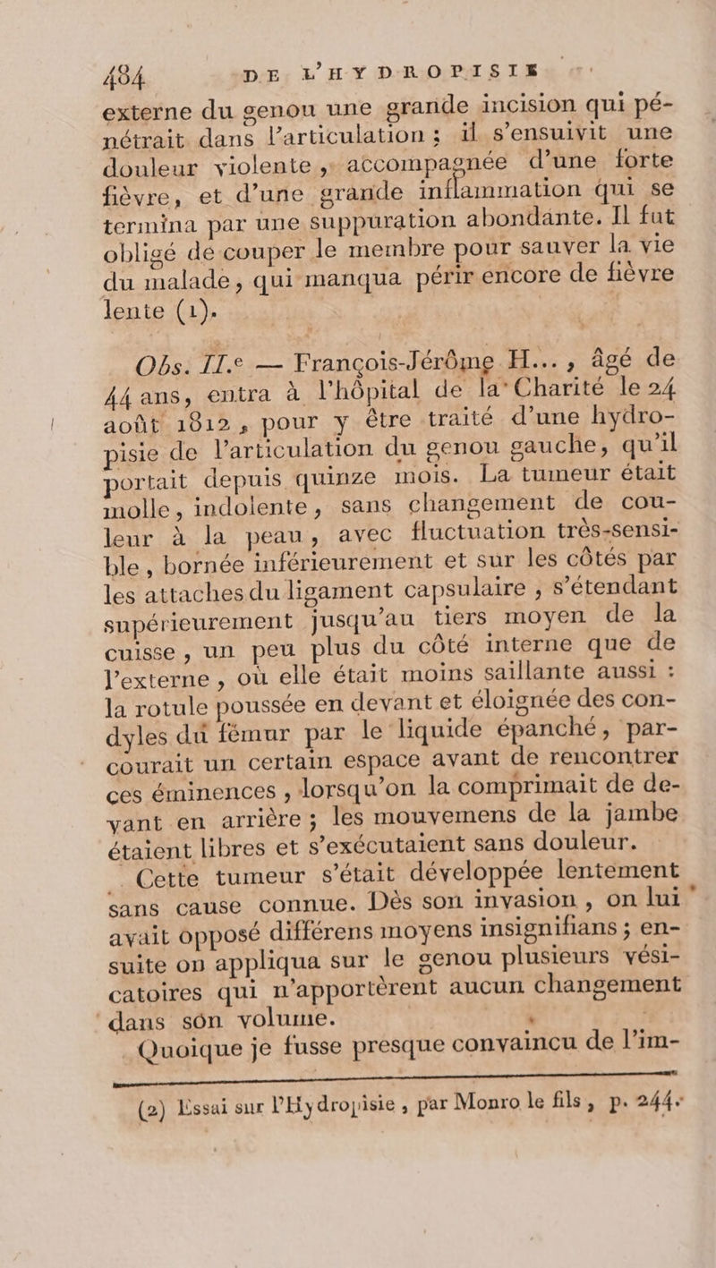 externe du genou une grande incision qui pé- nétrait dans l'articulation ; ïl s’ensuivit une douleur violente , accompagnée d’une forte fièvre, et d’une grande inflammation qui se termina par une suppuration abondante. Il fut obligé de couper le membre pour sauver la vie du malade, qui manqua périr encore de fièvre lente (1). | Obs. II.e — François-Jérôme H..., âgé de 44 ans, entra à l'hôpital de la’ Charité le 24 août 1812, pour y être traité d’une hydro- pisie de l’articulation du genou gauche, qu'il portait depuis quinze mois. La tumeur était molle, indolente, sans changement de cou- leur à la peau, avec fluctuation très-sensi- ble, bornée inférieurement et sur les côtés par les attaches du ligament capsulaire , s'étendant supérieurement jusqu’au tiers moyen de la cuisse , un peu plus du côté interne que de l’externe , où elle était moins saillante aussi : la rotule poussée en devant et éloignée des con- dyles du fémur par le liquide épanché, par- courait un certain espace avant de rencontrer ces éminences , lorsqu'on la comprimait de de- vant en arrière ; les mouvemens de la jambe étaient libres et s’exécutaient sans douleur. . . Cette tumeur s'était développée lentement sans cause connue. Dès son invasion , on lui avait opposé différens moyens insignifians ; en- suite on appliqua sur le genou plusieurs vési- catoires qui n'apportèrent aucun changement ‘dans sôn volume. : s _ Quoique je fusse presque convaincu de l’im- ne pr craie honte rpm ben TR (2) Lssai sur PHydrojisie , par Monro le fils, p.244