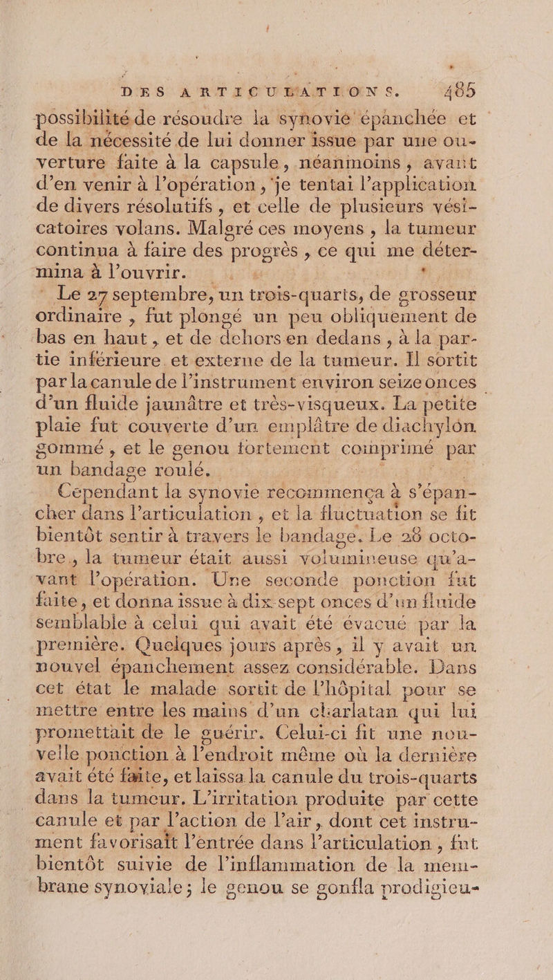 possibilité de résoudre la synovié épanchée et de la nécessité de lui donner issue par une ou- verture faite à la capsule , néanmoins , avait d’en venir à l'opération , je tentai l’ appheation de divers résolutifs , et celle de plusieurs vési- catoires volans. Malgré ces moyens , la tumeur continua à faire des ! pr u &gt; Ce qui me déter- mina à l'ouvrir. . ‘Le 25 septembre, un trois-quarts, de grosseur ordinaire , fut plongé un peu obliquement de bas en haut, et de dehorsen dedans, à la par- tie one et externe de la tumeur. Il sortit par la canule de l’instrument environ seizeonces d’un fluide jaunâtre et très-visqueux. La petite plaie fut couverte d’ur emplâtre de diachylon. gomme , et le genou tortement cotnprine ve un bandage roulé. | ; Cependant la synovie recommença à s épan- cher dans l'articulation , et la fluctuation se fit bientôt sentir à travers le bandage. Le 26 octo- bre., la tumeur était aussi nu irc qu’a- x l'opération. Une seconde ponction fut faite, et donna issue à dix sept onces d’un fhude semblable: à celui qui avait été évacué par fa première. Quelques jours après, il ÿ avait un nouvel épanchement assez considérable. Dans cet état le malade sortit de hôpital pour se mettre entre les mains d’un charlatan qui lui promettait de le guérir. Celui-ci fit une nou- veile ponction. à l’endroit même où la dernière avait été faite, et laissa la canule du trois-quarts dans la tumeur. L’irritation produite par cette canule et par. l’action de Pair, dont cet instru- ment favorisait l'entrée dans l articulation , fut bientôt suivie de l’inflammation de la mew brane synoviale ; le senou se sonfla prodisieu-