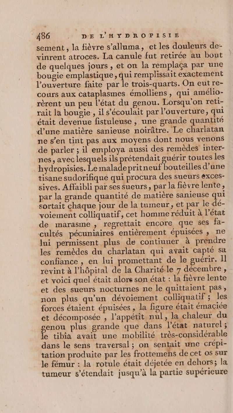 sement , la fièvre s’alluma, et les douleurs de- vinrent atroces. La canule fut retirée au bout de quelques jours , et on la remplaça par une bougie emplastique, qui remplissait exactement l’ouverture faite par le trois-quarts. On eut re- cours aux cataplasmes émolliens , qui amélio- rèrent un peu l’état du genou. Lorsqu'on reti- rait la bousie , il s’'écoulait par l'ouverture, qui était devenue fistuleuse , une grande quantité d'une matière sanieuse noirâtre. Le charlatan ne s’en tint pas aux moyens dont nous venons de parler ; il employa aussi des remèdes inter- nes, avec lesquels ils prétendait guérir toutes les hydropisies. Le maladepritneuf bouteilles d’une tisane sudorifiqué qui procura des sueurs exces- sives. Affaibli par ses sueurs, par la fièvre lente, par la grande quantité de matière sanieuse qui sortait chaque jour de la tumeur, et par le dé- voiement colliquatif, cet homme réduit à l’état de marasme , regrettait encore que 8es fa- cultés pécuniaires entièrement épuisées ; ne lui permissent plus de contiuuer à prendre les remèdes du charlatan qui avait capté sa confiance , en lui promettant de le guérir. Il revint à l'hôpital de la Charité.le 7 décembre , et voici quel était alors son état : la fièvre lente et des sueurs nocturnes ne le quittaient pas, non plus qu’un dévoiement colliquatif ; les forces étaient épuisées , la figure était émaciée et décomposée , l’appétit nul, la chaleur du genou plus grande que dans l’état naturel; le tibia avait une mobilité très-considérable dans le sens traversal ; on sentait une crépi- tation produite par les frottemens de cet os sur le fémur : la rotule était déjetée en dehors; la tumeur s’étendait jusqu’à la partie supérieure