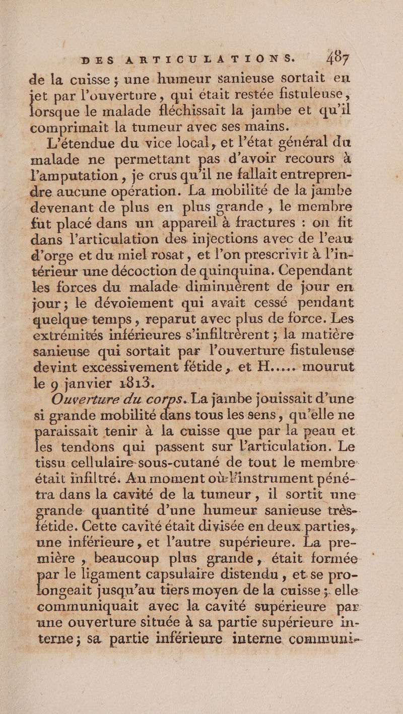 de la cuisse ; une humeur sanieuse sortait en jet par l'ouverture, qui était restée fistuleuse, Pre le malade fléchissait la jambe et qu’il comprimait la tumeur avec ses mains. L’étendue du vice local, et l’état général du malade ne permettant pas d'avoir recours à l’amputation , je crus qu'il ne fallait entrepren- dre aucune opération. La mobilité de la jambe devenant de plus en plus grande , le membre fut placé dans un appareil à fractures : on fit dans l'articulation des injections avec de l’eau d'orge et du miel rosat, et l’on prescrivit à l’in- térieur une décoction de quinquina. Cependant les forces du malade diminuérent de jour en jour ; le dévoiement qui avait cessé pendant quelque temps, reparut avec plus de force. Les extrémités inférieures s’infiltrèrent ; la matière sanieuse qui sortait par l’ouverture fistuleuse devint excessivement fétide , et H..... mourut le 9 janvier 4813. | | Ouverture du corps. La jambe jouissait d’une si grande mobilité lions les sens, qu'elle ne paraissait tenir à la cuisse que par la peau et les tendons qui passent sur l'articulation. Le tissu cellulaire sous-cutané de tout le membre: était imfiltré. Au moment où:linstrument péné- tra dans la cavité de la tumeur, il sortit nne srande quantité d’une humeur sanieuse très-. Patide. Cette cavité était divisée en deux parties,. une inférieure , et l’autre supérieure. La pre- mière , beaucoup plus grande, était formée jar le ligament capsulaire distendu , et.se pro- ÉCR jusqu’au tiers moyen de la cuisse ;. elle communiquait avec la cavité supérieure par une ouverture située à sa partie supérieure in- terne; sa partie inférieure interne communi-