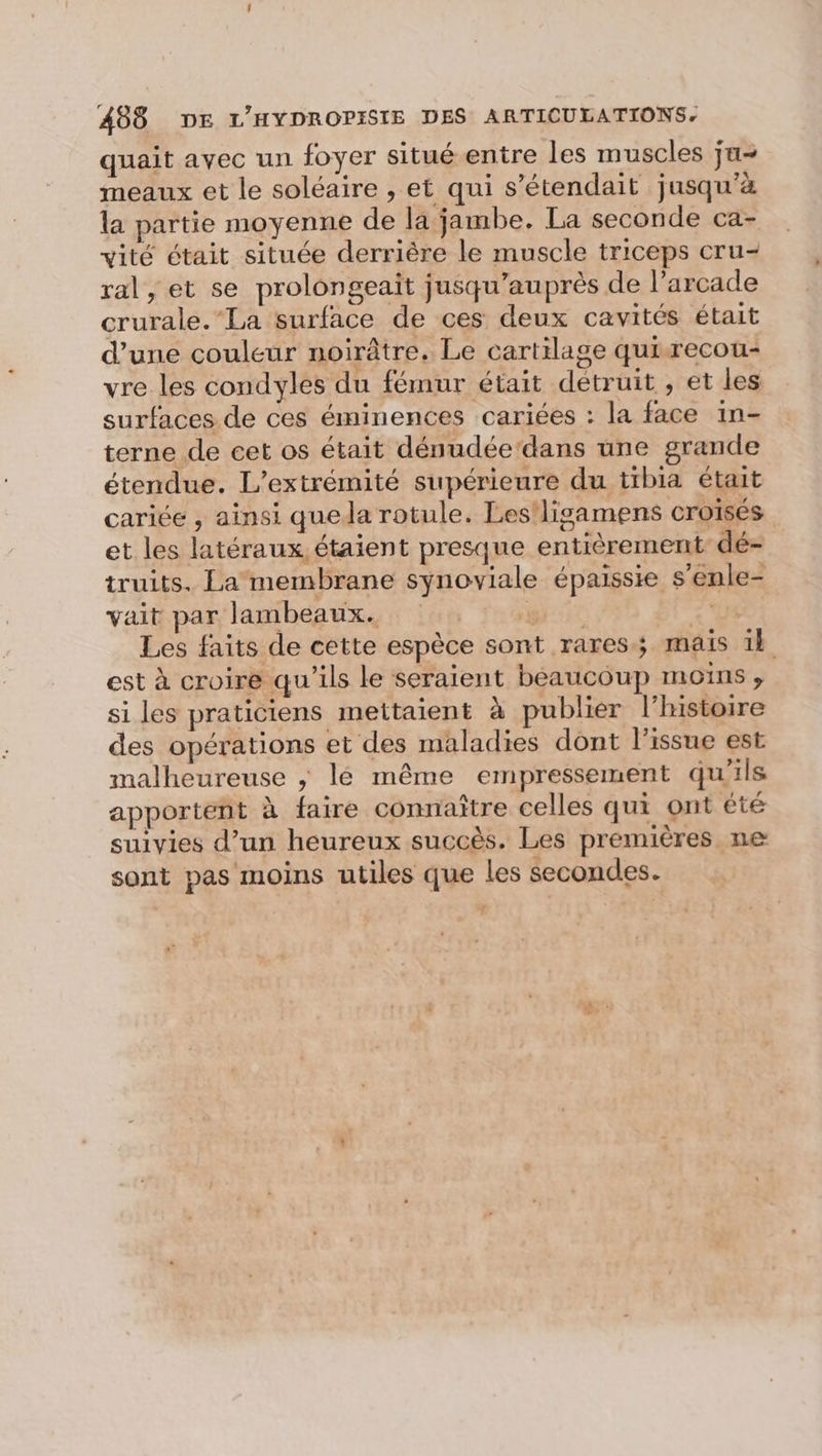quait avec un foyer situéentre les muscles ju meaux et le soléaire , et qui s’étendait jusqu'à la partie moyenne de la jambe. La seconde ca- vité était située derrière le muscle triceps cru- ral, et se prolongeait jusqu’auprès de l’arcade crurale.”La surface de ces deux cavités était d’une couleur noirâtre. Le cartilage quirecou- vre les condyles du fémur était détruit , et les surfaces de ces éminences cariées : la face in- terne de cet os était dénudée‘dans une grande étendue. L’extrémité supérieure du tibia était cariée , ainsi quela rotule. Les!ligamens croisés et les latéraux, étaient presque entièrement dé- truits. La membrane synoviale épaissie s’enle- vait par lambeaux. S gi: 2 Les faits de cette espèce sont rares; mais 1l est à croire qu'ils le seraient beaucoup moins ;, si les praticiens mettaient à publier l’histoire des opérations et des maladies dont l'issue est malheureuse ; lé même empressement qu'ils apportent à faire connaître celles qui ont été suivies d’un heureux succès. Les premières ne sont pas moins utiles que les secondes.