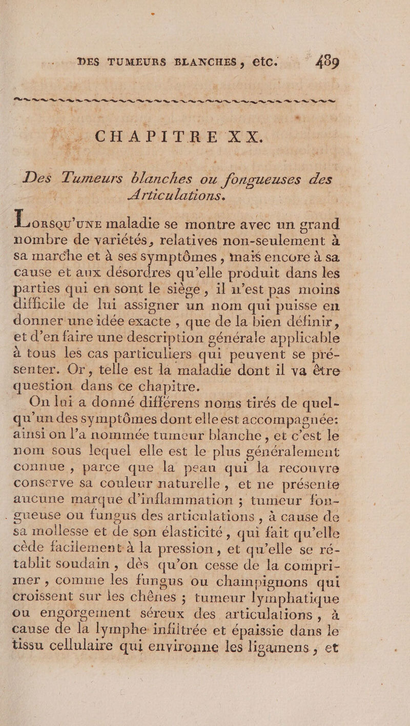 : LS [a / tu L2 MEL CHAPITRE XX Des Tumeurs blanches ou fongueuses des a Articulations. | ee maladie se montre avec un grand nombre de variétés, relatives non-seulement à sa marche et à ses symptômes , ma encore à sa cause et aux désordres qu’elle produit dans les parties qui en sont le sièce , il west pas moins difficile de lui assigner un nom qui puisse en donner une idée exacte , que de la bien définir, et d’en faire une description générale applicable à tous les cas particuliers qui peuvent se pré- senter. Or, telle est la maladie dont il va être : question dans ce chapitre. He On lui à donné différens noms tirés de quel- qu'un des symptômes dont elleest accompagnée: ainsi on l’a nommée tumeur blanche , et c’est le nom sous lequel elle est le plus généralement connue , parce que la peau qui là recouvre conserve sa couleur naturelle, et ne présente aucune marque d’inflammation ; tumeur fon- . gueuse ou fungus des articulations , à cause de . sa mollesse et de son élasticité, qui fait qu’elle cède facilement à la pression, et qu’elle se ré- tablit soudain , dès qu’on cesse de la compri- mer , Comme les fungus ou champignons qui croissent sur les chênes ; tumeur lymphatique ou engorgement séreux des articulations, À cause de la lymphe infiltrée et épaissie dans le tissu cellulaire qui environne les ligamens , et