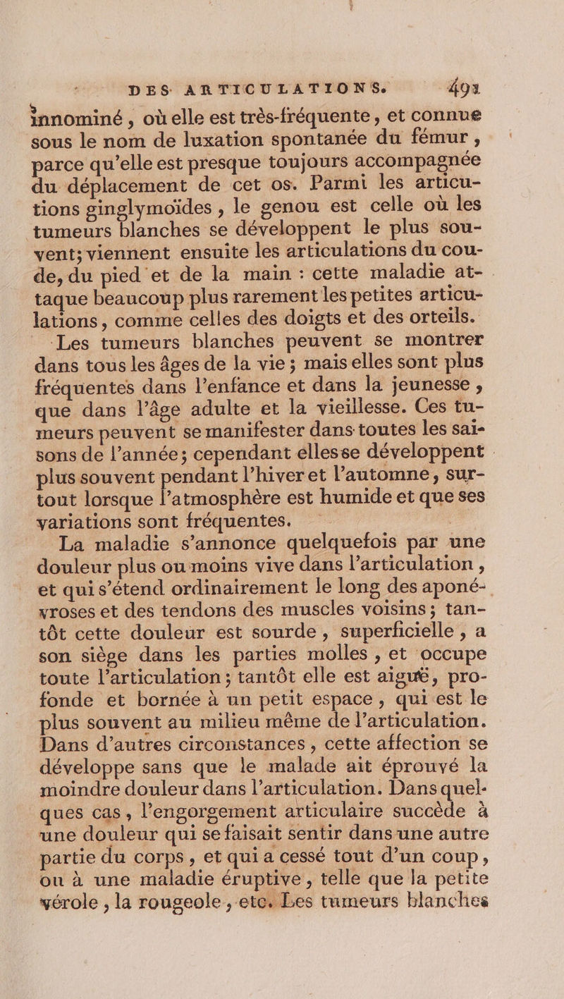 innominé , oùelle est très-fréquente, et connue sous le nom de luxation spontanée du fémur , parce qu’elle est presque toujours accompagnée du déplacement de cet os. Parmi les articu- tions ginglymoïdes , le genou est celle où les tumeurs blanches se développent le plus sou- vent; viennent ensuite les articulations du cou- de, du pied et de la main : cette maladie at- taque beaucoup plus rarement les petites articu- lations, comme celles des doigts et des orteils. Les tumeurs blanches peuvent se montrer dans tous les âges de la vie; maiselles sont plus fréquentes dans l'enfance et dans la jeunesse , que dans l’âge adulte et la vieillesse. Ces tu- meurs peuvent se manifester dans toutes les sai- sons de l’année; cependant ellesse développent plus souvent pendant l’hiveret l’automne, sur- tout lorsque l’atmosphère est humide et que ses variations sont fréquentes. | La maladie s'annonce quelquefois par une douleur plus ou moins vive dans l'articulation , et qui s'étend ordinairement le long des aponé- vroses et des tendons des muscles voisins ; tan- tôt cette douleur est sourde, superficielle , a son siège dans les parties molles , et occupe toute l’articulation ; tantôt elle est aiguë, pro- fonde et bornée à un petit espace, qui est le plus souvent au milieu même de larticulation. Dans d’autres circonstances, cette affection se développe sans que le malade ait éprouvé la moindre douleur dans l'articulation. Dans quel- ques cas, l’engorsement articulaire succède à une douleur qui se faisait sentir dans une autre partie du corps, et qui a cessé tout d’un coup, ou à une maladie éruptive , telle que la petite vérole , la rougeole, ete, Les tumeurs blanches