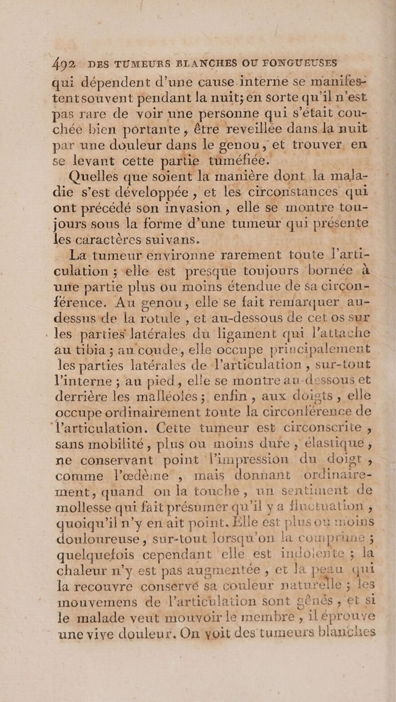 qui dépendent d’une cause interne se maniles- tentsouvent pendant la nuit;en sorte qu'il n’est pas rare de voir une personne qui s'était cou- chée bien portante, être reveillée dans, la nuit par une douleur dans le genou, et trouver en se levant cette parti tüméfiée. | Quelles que soient la manière dont la mala- die s’est développée , et les circonstances qui ont précédé son invasion , elle se montre tou- jours sous la forme d’une tumeur qui présente les caractères suivans. La tumeur environne rarement toute l’arti- culation ; elle est presque toujours bornée à une partie plus ou moins étendue de sa Circon.- férence. Au genou, elle se fait remarquer au- dessus de la rotule , et au-dessous de cet os sur les parties latérales du ligament qui l’attache au tibia ; au coude, elle occupe principalement les parties latérales de l'articulation , sur-tout l’interne ; au pied, elle se montre au-dessous et derrière les malléoles ; enfin , aux doigts , elle occupe ordinairement toute la circonférence de Varticulation. Cette tumeur est circonscrite , sans mobilité, plus ou moins dure, élastique, ne conservant point l'impression du doigt, comme l’œdème , mais donnant ordinaire- ment, quand on la touche, un sentiment de mollesse qui fait présumer qu'il ya fluctuation, quoiqu'il n’y en ait point. Elle est plus ou moins douloureuse , sur-tout lorsqu'on la comprune ; quelquefois cependant ‘elle est indoiente ; la chaleur n'y est pas augmentée , et la peau qui la recouvre conservé sa couleur naturelle ; les mouvemens de l'articulation sont 2ênés , et si le malade veut mouvoir le membre , iléprouve une vive douleur. On voit des tumeurs blanches
