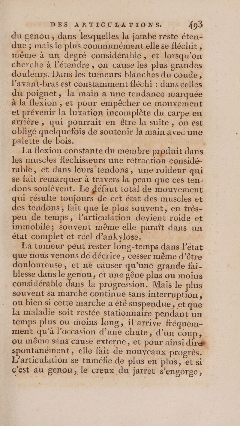 du genou, dans lesquelles la jambe reste éten- due ; mais le plus commnnément elle se fléchit, mème à un degré considérable, et lorsqu'on cherche à l’étendre , on cause les plus grandes douleurs. Dans les tumeurs blanches du conde, l’avant-bras est constamment fléchi : dans celles du poignet, la main a une tendance marquée à la flexion , et pour empêcher ce mouvement et prévenir la luxation incomplète du carpe en arrière , qui pourrait en être la suite, on est obligé quelquefois de soutenir la main avec une palette de bois. RE ° La flexion constante du membre produit dans les muscles fléchisseurs une rétraction considé- rable, et dans leurs tendons, une roideur qui se fait remarquer à travers la peau que ces ten- dons soulèvent. Le défaut total de mouvement qui résulte toujours de cet état des muscles et des tendons, fait que le plus souvent, en très- peu de temps, l'articulation devient roide et immobile; Souvent même elle paraît dans un état complet et réel d’ankylose. | La tumeur peut rester long-temps dans l’état que nous venons de décrire, cesser même d’être douloureuse, et ne causer qu’uné grande fai- blesse dans le genou, et une gêne plus où moins considérable dans la progression. Mais le plus souvent Sa marche continue sans interruption , ou bien si cette marche a été suspendue , et que la maladie soit restée stationnaire pendant un temps plus ou moins long, il arrive fréquem- ment.qu’à l’occasion d’une chute, d’un Coup, ou même sans cause externe, et pour ainsi direk spontanément, elle fait de nouveaux progrès. L’articulation se tuméfe de plus en plus, et si c'est au genou, le creux du jarret $’engorse,