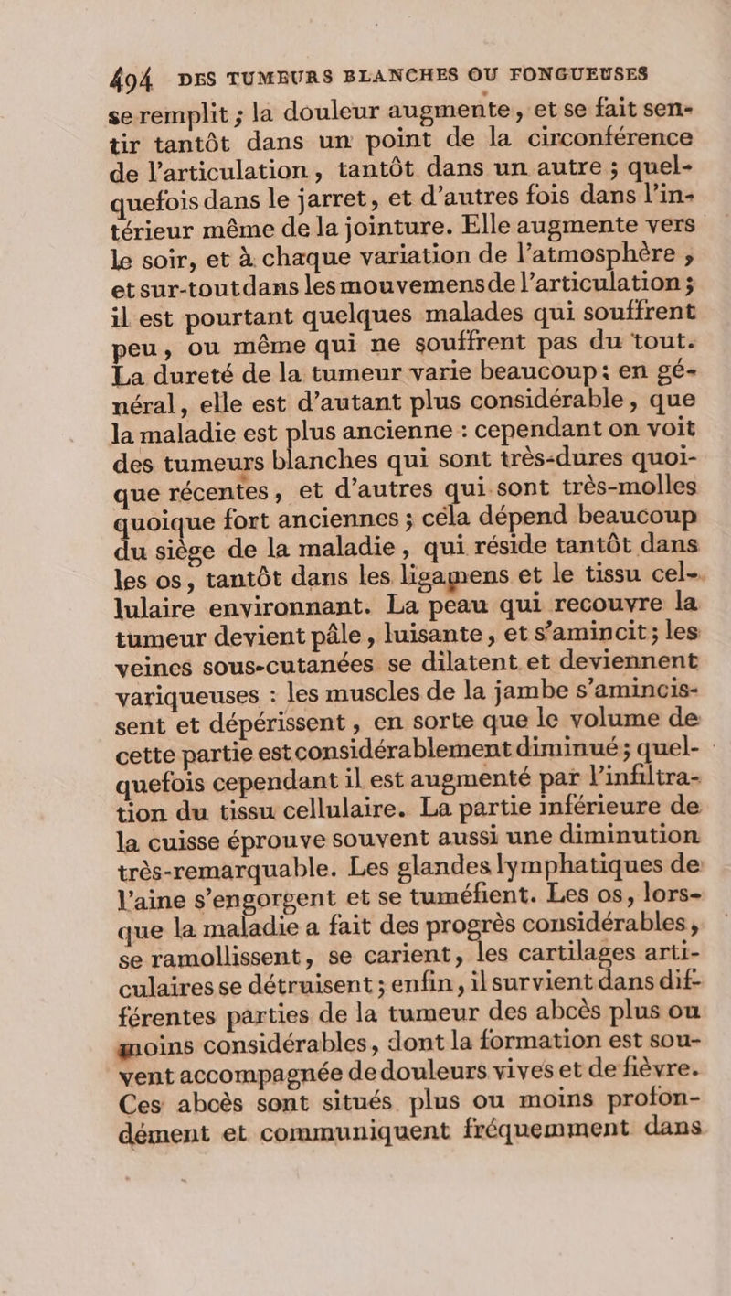 seremplit ; la douleur augmente, et se fait sen- tir tantôt dans un point de la circonférence de l'articulation, tantôt dans un autre ; quel- quefois dans le jarret, et d’autres fois dans l’in- térieur même de la jointure. Elle augmente vers le soir, et à chaque variation de l’atmosphère ; etsur-toutdans lesmouvemensde l'articulation ; il est pourtant quelques malades qui souffrent peu, ou même qui ne souffrent pas du tout. La dureté de la tumeur varie beaucoup: en gé- néral, elle est d'autant plus considérable, que la maladie est plus ancienne : cependant on voit des tumeurs blanches qui sont très-dures quoi- que récentes, et d’autres qui sont très-molles quoique fort anciennes ; céla dépend beaucoup du siège de la maladie, qui réside tantôt dans les os, tantôt dans les ligamens et le tissu cel. lulaire environnant. La peau qui recouvre la tumeur devient pâle , luisante, et s’aminoit; les veines sous-cutanées se dilatent et deviennent variqueuses : les muscles de la jambe s’amincis- sent et dépérissent, en sorte que le volume de cette partie estconsidérablement diminué; quel- quefois cependant il est augmenté par linfiltra- tion du tissu cellulaire. La partie inférieure de la cuisse éprouve souvent aussi une diminution très-remarquable. Les glandes lymphatiques de laine s’engorgent et se tuméfient. Les os, lors- que la maladie a fait des progrès considérables, se ramollissent, se carient, les cartilages arti- culaires se détruisent ; enfin, ilsurvient dans dif- férentes parties de la tumeur des abcès plus où moins considérables, dont la formation est sou- vent accompagnée de douleurs vives et de fièvre. Ces aboès sont situés plus ou moins profon- dément et communiquent fréquemment dans