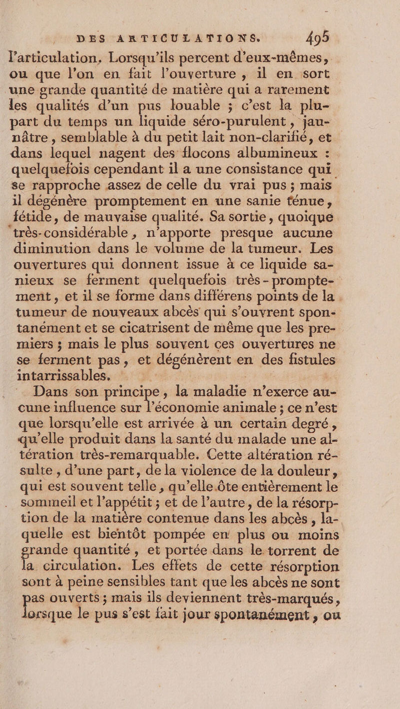l'articulation. Lorsqu'ils percent d'eux-mêmes, ou que l’on en fait l'ouverture , il en sort une grande quantité de matière qui a rarement les qualités d’un pus louable ; c’est la plu- part du temps un liquide séro-purulent , jau- nâtre , semblable à du petit lait non-clariñé, et dans lequel nagent des flocons albumineux : quelquefois cependant il a une consistance qui se rapproche assez de celle du vrai pus ; mais il dégénère promptement en une sanie fénue, fétide, de mauvaise qualité. Sa sortie, quoique ‘très-considérable, n’apporte presque aucune diminution dans le volume de la tumeur. Les ouvertures qui donnent issue à ce liquide sa- nieux se ferment quelquefois très-prompte- ment, et il se forme dans différens points de la. tumeur de nouveaux abcès qui s’ouvrent spon- tanément et se cicatrisent de mème que les pre- miers ; mais le plus souvent ces ouvertures ne se ferment pas, et désénèrent en des fistules intarrissables, : | | Dans son principe, la maladie n’exerce au- cune influence sur l’économie animale ; ce n’est que lorsqu'elle est arrivée à un certain degré, qu'elle produit dans la santé du malade une al- tération très-remarquable. Cette altération ré- sulte , d’une part, de la violence de la douleur, qui est souvent telle , qu’elle.ôte entièrement le sommeil et l’appétit ; et de l’autre, de la résorp- tion de la matière contenue dans les abcès , la- quelle est bientôt pompée en plus ou moins rande quantité, et portée dans le. torrent de a circulation. Les effets de cette résorption sont à peine sensibles tant que les abcès ne sont pe ouverts ; mais ils deviennent très-marqués, orsque le pus s’est fait jour spontanément , ou