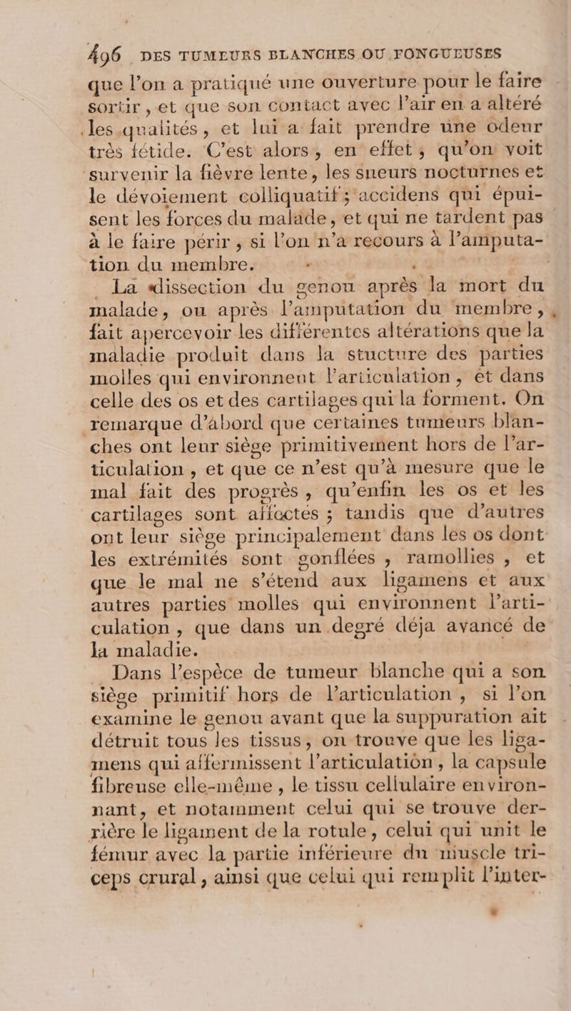 que l’on a pratiqué une ouverture pour le faire sortir , et que son contact avec l'air en a altéré les analités, et lui a fait prendre une odeur \ L re WE, Û Pt Ne , très fétide. C’est alors, en effet; qu’on voit le dévoiement colliquatif; accidens qui épui- sent les forces du malade, et qui ne tardent pas à le faire périr , si l’on n’a recours à l’'amputa- tion du membre. - 1 | | _ La dissection du genou après la mort du malade, où après l’amputation du membre, fait apercevoir les difiérentes altérations que la maladie produit dans la stucture des parties molles qui environnent lariiculation, et dans celle des os et des cartilages qui la forment. On remarque d’abord que certaines tumeurs blan- ches ont leur siège primitivement hors de l’ar- ticulation , et que ce n’est qu’à mesure que le mal fait des progrès, qu’enfin les os et les cartilages sont aflectés ; tandis que d’autres ont leur siège principalement dans les os dont les extrémités sont gonflées , ramollies , et que le mal ne s'étend aux ligamens et aux autres parties molles qui environnent Parti- culation , que dans un degré déja avancé de Ja maladie. | | _ Dans l'espèce de tumeur blanche qui a son siège primitif hors de l'articulation , si l’on examine le genou avant que la suppuration ait détruit tous les tissus, on trouve que les liga- inens qui affermissent l’articulatiôn , la capsule fibreuse elle-même , le tissu cellulaire en viron- nant, et notamment celui qui se trouve der- fémur avec la partie inférieure dn niuscle tri- ceps crural, ainsi que celui qui remplit linter-