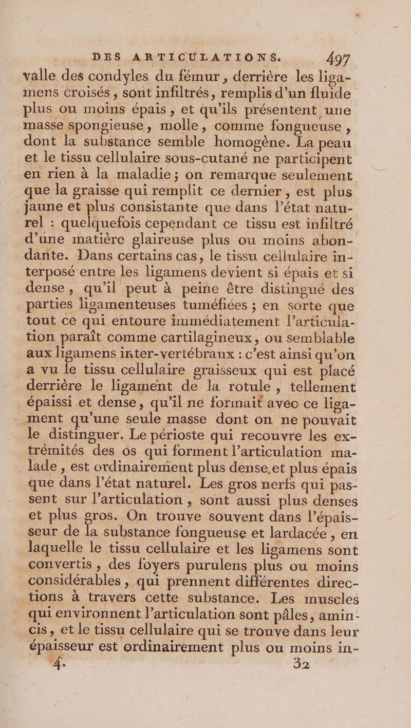 valle des condyles du fémur, derrière les liga- mens croisés , sont infiltrés, remplis d’un fluide plus ou moins épais , et qu’ils présentent une masse spongieuse, molle, comme fongueuse , dont la substance semble homogène. La peau et le tissu cellulaire sous-cutané ne participent en rien à la maladie; on remarque seulement que la graisse qui remplit ce dernier , est plus jaune et plus consistante que dans l’état natu- rel : quelquefois cependant ce tissu est infiltré d’une matière glaireuse plus ou moins abon- _dante. Dans certains cas, le tissu cellulaire in- terposé entre les ligamens devient si épais et si dense, qu’il peut à peine être distingué des parties ligamenteuses tuméfiées ; en sorte que tout ce qui entoure immédiatement l’articula- tion paraît comme cartilagineux, ou semblable aux lisamens inter-vertébraux : c’est ainsi qu’on a vu le tissu cellulaire graisseux qui est placé derrière le lisgament de la rotule, tellement épaissi et dense, qu’il ne formait avec ce liga- ment qu'une seule masse dont on ne pouvait le distinguer. Le périoste qui recouvre les ex- trémités des os qui forment l'articulation ma- lade , est ordinairement plus dense.et plus épais que dans l’état naturel. Les gros nerfs qui pas- sent sur l’articulation , sont aussi plus denses et plus gros. On trouve souvent dans l’épais- seur de la substance fongueuse et lardacée , en laquelle le tissu cellulaire et les ligamens sont convertis , des foyers purulens plus ou moins considérables , qui prennent différentes direc- _tions à travers cette substance. Les muscles qui environnent l'articulation sont pâles, amin- cis, et le tissu cellulaire qui se trouve dans leur épaisseur est ordinairement plus ou moins in- 4, 32