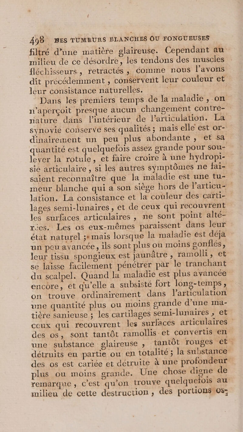 filtré d’une matière glaireuse. Cependant au milieu de ce désordre, les tendons des muscles fléchisseurs, retractés , Comme nous l'avons dit précédemment , conservent leur couleur et leur consistance naturelles. | Dans les premiers temps de la maladie , on n’aperçoit presque aucun changement contre- nature dans l'intérieur de l'articulation. La synovie conservé ses qualités ; mais elle est or- dinairement un peu plus abondante ; et sa quantité est quelquefois assez srande pour sou- lever la rotule, et faire croire à une hydropi- sie articulaire , si les autres symptômes ne fai- saient reconnaître que la maladie est une tu- meur blanche qui a son siège hors de l’articu- lation. La consistance et la couleur des carti- lages semi-lunaires, et de ceux qui recouvrent les surfaces articulaires , ne sont point alté- es. Les os eux-mêmes paraissent dans leur état naturel ;* mais lorsque la maladie est déja un peu avancée, ils sont plus ou moins gonflés , leur tissu spongieux est jaunâtre , ramolli, et se laisse facilement pénétrer par le tranchant du scalpel. Quand la maladie est plus avancée encore, et qu’elle a subsisté fort long-temps , on trouve ordinairement dans l'articulation une quantité plus ou moins grande d’une ma- tière sanieuse ; les cartilages semi-lunaires , et ceux qui recouvrent les surfaces articulaires des os, sont tantôt ramollis et convertis er une substance glaireuse ;, tantôt rouges et détruits en partie ou en totalité ; la substance des os est cariée et détruite à une profondeur plus ou moins grande. Une chose digne de remarque, C’est qu’on trouve quelquefois au milieu de cette destruction ; des portions os: