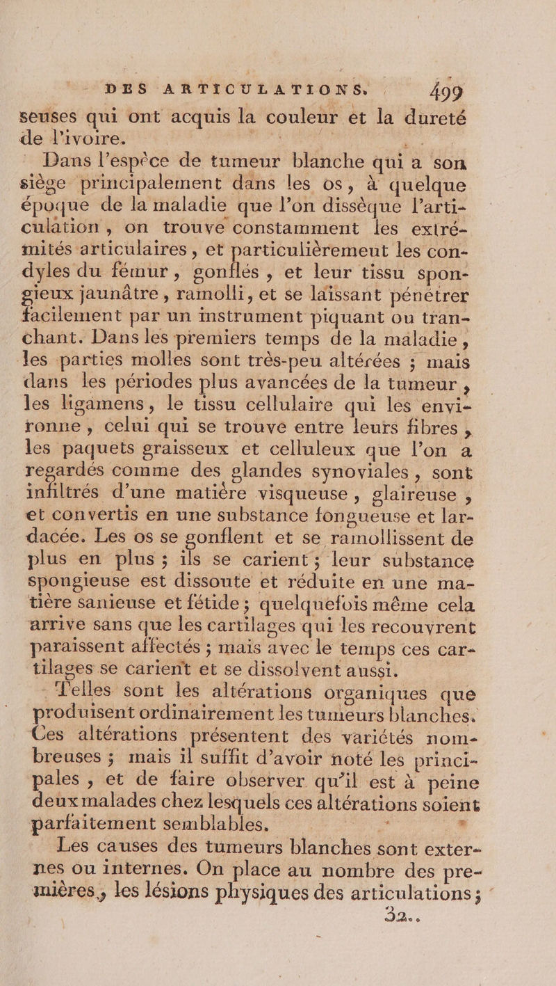 seuses qui ont acquis la couleur et la dureté de l’ivoire. A SRE Dans l'espèce de tumeur blanche qui a son siège principalement dans les os, à quelque époque de la maladie que l’on dissèque l'arti- culation , on trouve constamment les exiré- mités articulaires , et particulièremeut les con- dyles du fémur, gonflés , et leur tissu spon- gieux jaunâtre , ramolli, et se ldissant pénétrer facilement par un instrument piquant ou tran- chant. Dans les premiers temps de la maladie, les parties molles sont très-peu altérées ; mais dans les périodes plus avancées de la tumeur , les ligämens, le tissu cellulaire qui les envi- ronne , celui qui se trouve entre leurs fibres , les paquets graisseux et celluleux que l’on a regardés comme des glandes synoviales , sont infiltrés d’une matière visqueuse , glaireuse , et convertis en une substance fongueuse et lar- dacée. Les os se gonflent et se ramollissent de plus en plus ; ils se carient ; leur substance spongieuse est dissoute et réduite en une ma- tière sanieuse et fétide ; quelquefois même cela arrive sans que les cartilages qui les recouvrent paraïssent affectés ; mais avec le temps ces car- tilages se carient et se dissolvent aussi. . Felles sont les altérations organiques que produisent ordinairement les tumeurs blanches. Ces altérations présentent des variétés nom- breuses ; mais il suffit d’avoir noté les princi- pales , et de faire observer qu’il est à peine deux malades chez lesquels ces altérations soient parfaitement semblables. | 7 , Les causes des tumeurs blanches sont exter- nes ou internes. On place au nombre des pre- mières., les lésions physiques des articulations ; ST