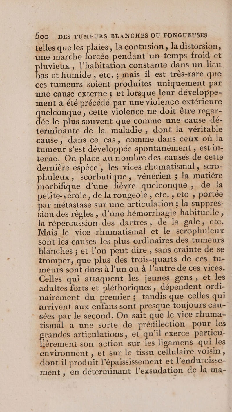 telles que les plaies, la contusion, la distorsion, une marche Fees pendant un temps froid et pluvieux, l’habitation constante dans un lieu bas et humide , etc. ; mais il est très-rare que ces tumeurs soient produites uniquement par une cause externe ; et lorsque leur développe- ment a été précédé par une violence extérieure quelconque, cette violence ne doit être regar- dée le plus souvent que comme une cause dé- terminante de la maladie, dont la véritable cause, dans ce cas, comme dans ceux où la tumeur s’est développée spontanément, est in- terne. On place au nombre des causes de cette dernière espèce , les vices rhumatismal, scro- phuleux, scorbutique, vénérien ; la matière morbifique d’une fièvre quelconque , de la petite-vérole , de la rougeole, etc. , etc , portée par métastase sur une articulation ; la suppres- sion des règles , d’une hémorrhagie habituelle , la répercussion des dartres, de la gale, etc. Mais le vice rhumatismal et le scrophuleux sont les causes les plus ordinaires des tumeurs blanches ; et l’on peut dire, sans crainte de se tromper, que plus des trois-quarts de ces. tu- meurs sont dues à l’un ou à l’autre de ces vices. Celles qui attaquent les jeunes gens, et les adultes forts et pléthoriques, dépendent ordi- nairement du premier ; tandis que celles qui arrivent aux enfans sont presque toujours cau- - sées par le second. On sait que le vice rhuma- tismal a une sorte de prédilection pour les srandes articulations, et qu’il exerce particu- Gêrement son action sur les ligamens qui les environnent , et sur le tissu cellulaire voisin, dont il produit l’épaississement et l’endurcisse- ment, en déterminant l’exsudation de la ma-