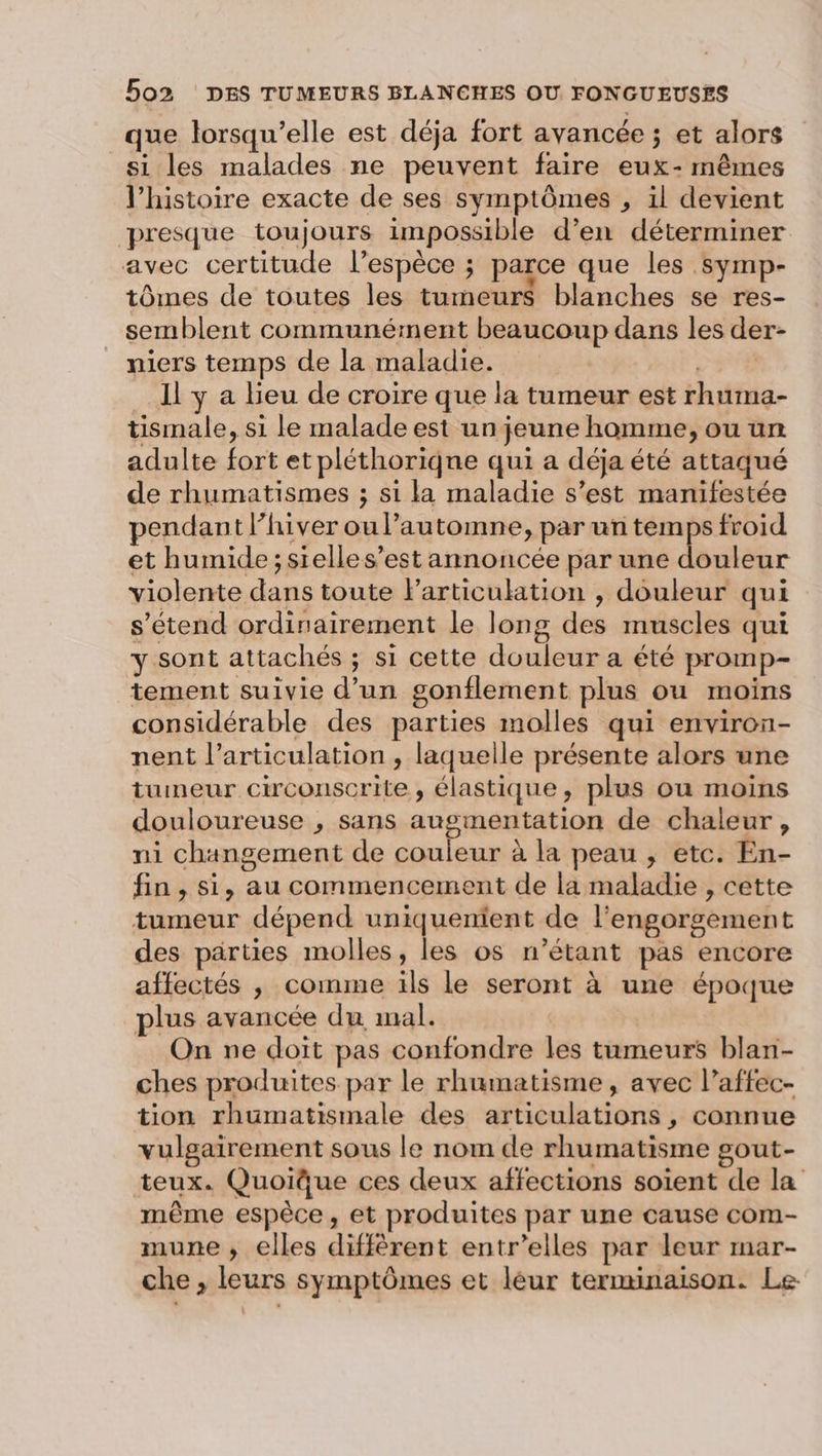 que lorsqu'elle est déja fort avancée ; et alors si les malades ne peuvent faire eux-mêmes l’histoire exacte de ses symptômes , il devient presque toujours impossible d’en déterminer avec certitude l’espèce ; parce que les symp- tômes de toutes les tumeurs blanches se res- semblent communément beaucoup dans les der- niers temps de la maladie. csv Il y a lieu de croire que la tumeur est rhuma- tismale, si le malade est un jeune homme, ou un adulte fort et pléthorique qui a déja été attaqué de rhumatismes ; si la maladie s’est manifestée pendant l’hiver ou lautomne, par un temps froid et humide; sielles’est annoncée par une douleur violente dans toute larticulation , douleur qui s'étend ordinairement le long des muscles qui y sont attachés ; si cette douleur a été promp- tement suivie d’un gonflement plus ou moins considérable des parties molles qui environ- nent l’articulation , laquelle présente alors une tumeur circonscrite , élastique, plus ou moins douloureuse , sans augmentation de chaleur , ni changement de couleur à la peau , etc. En- fin , si, au commencement de la maladie , cette tumeur dépend uniquement de l’engorgement des parties molles, les os n'étant pas encore affectés ,; comme ïls le seront à une époque plus avancée du mal. On ne doit pas confondre les tumeurs blan- ches produites par le rhumatisme , avec l’affec- tion rhumatismale des articulations, connue vulgairement sous le nom de rhumatisme gout- teux. Quoiâue ces deux affections soient de la même espèce, et produites par une cause com- mune , elles différent entr’elles par leur mar- che , leurs symptômes et léur terminaison. Le