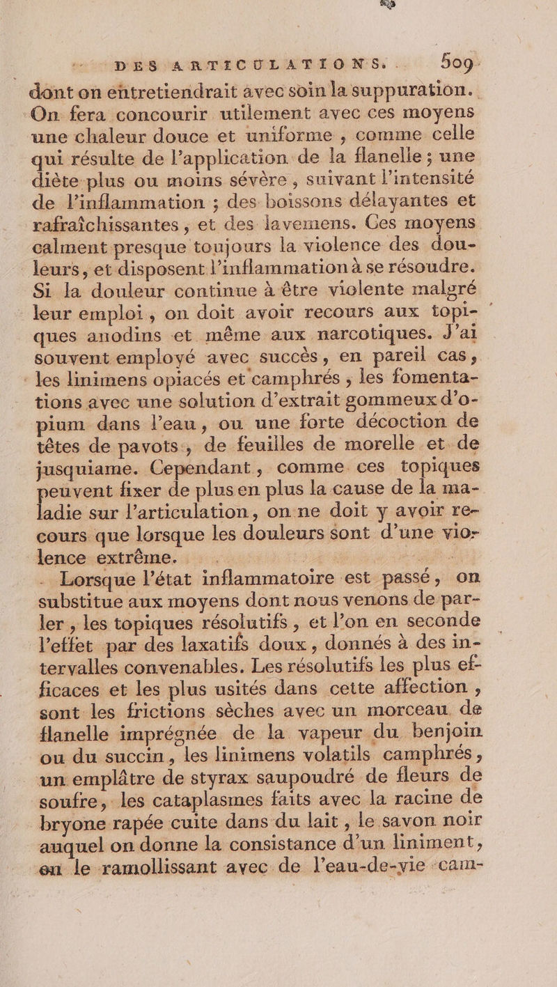 dont on eñtretiendrait avec soin la suppuration. On fera concourir utilement avec ces moyens une chaleur douce et uniforme , comme celle qui résulte de l’application de la flanelle ; une diète-plus ou moins sévère , suivant l’intensité de linflammation ; des boissons délayantes et rafraîchissantes , et des lavemens. Ges moyens calment presque toujours la violence des dou- leurs, et disposent l’inflammation à se résoudre. Si la douleur continue à être violente malgré leur emploi, on doit avoir recours aux topi- ques anodins et même aux narcotiques. J'ai souvent employé avec succès, en pareil cas, les linimens opiacés et camphrés ; les fomenta- tions avec une solution d’extrait gommeux d’o- pium dans l’eau, ou une forte décoction de têtes de pavots, de feuilles de morelle et de jusquiame. Cependant, comme ces topiques peuvent fixer de plusen plus la cause de la ma- ladie sur l'articulation, on ne doit y avoir re- cours que lorsque les douleurs sont d’une vio- lence extrême. . Lorsque l’état inflammatoire est passé, on substitue aux moyens dont nous venons de par- ler , les topiques résolutifs , et l’on en seconde l'effet par des laxatifs doux, donnés à des in- tervalles convenables. Les résolutifs les plus ef- ficaces et les plus usités dans cette affection , sont les frictions sèches avec un morceau. de flanelle imprégnée de la vapeur du benjoin ou du succin, les linimens volatils camphrés, un emplâtre de styrax saupoudré de fleurs de soufre, les cataplasmes faits avec la racine de bryone rapée cuite dans du lait , le savon noir auquel on donne la consistance d’un liniment, en le ramollissant avec de l’eau-de-vie ‘cam-