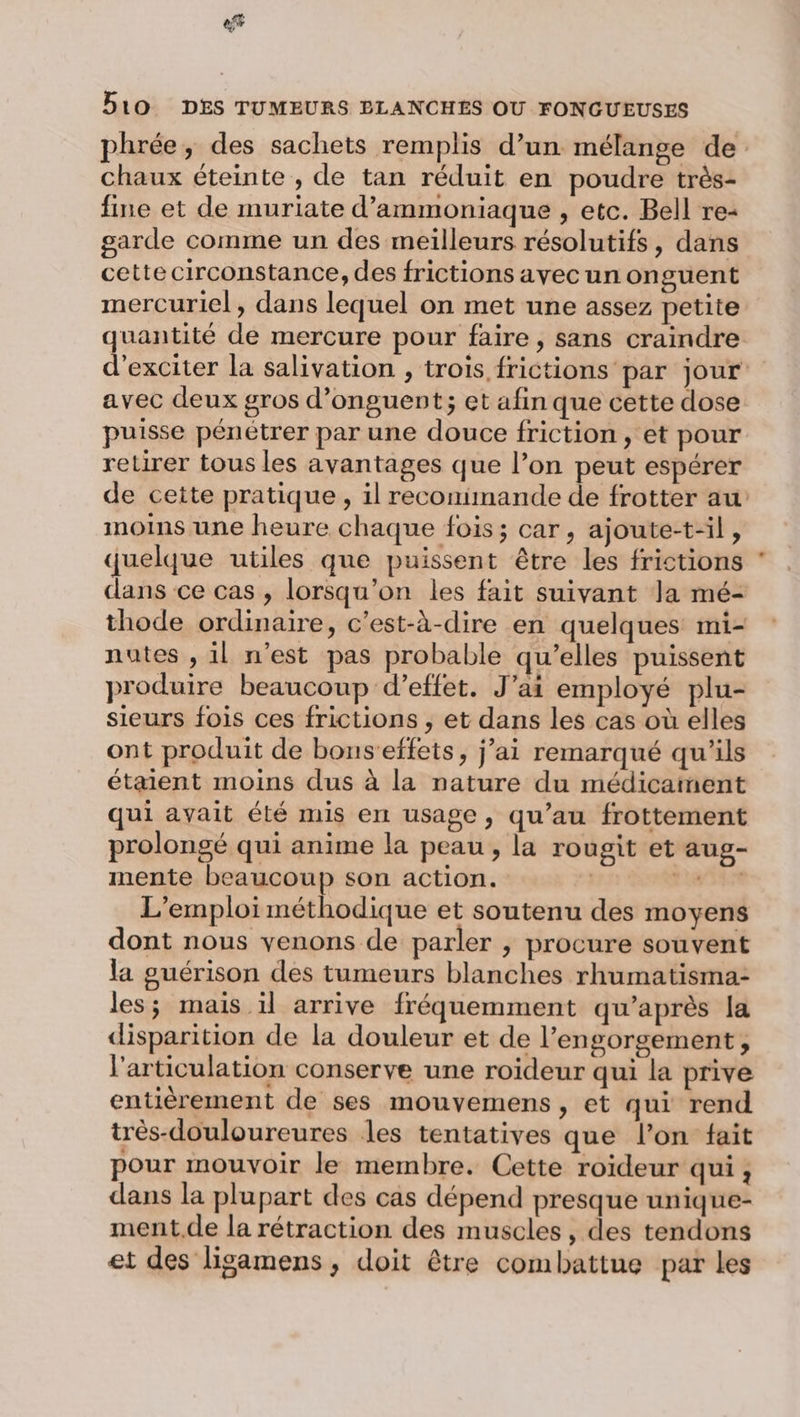 «5 D10 DES TUMEURS ELANCHES OU FONGUEUSES phrée, des sachets remplis d’un mélange de chaux éteinte , de tan réduit en poudre très- fine et de muriate d’ammoniaque , etc. Bell re- garde comme un des meilleurs résolutifs, dans cette circonstance, des frictions avecun on guent mercuriel, dans lequel on met une assez petite quantité de mercure pour faire , sans craindre d’exciter la salivation , trois frictions par jour avec deux gros d’onguent; et afin que cette dose puisse pénétrer par une douce friction, et pour retirer tous les avantages que l’on peut espérer de cette pratique, il reconimande de frotter au moins une heure chaque fois; car, ajoute-t-il, quelque utiles que puissent être les frictions * dans ce cas , lorsqu'on les fait suivant la mé- thode ordinaire, c'est-à-dire en quelques mi- nutes , il n’est pas probable qu’elles puissent produire beaucoup d’effet. J'ai employé plu- sieurs fois ces frictions , et dans les cas où elles ont produit de bons’effets, j’ai remarqué qu'ils étaient moins dus à la nature du médicament qui avait été mis en usage, qu’au frottement prolongé qui anime la peau, la rougit et aug- mente beaucoup son action. | tait L'emploi méthodique et soutenu des moyens dont nous venons de parler , procure souvent la guérison des tumeurs blanches rhumatisma- les; mais il arrive fréquemment qu'après la disparition de la douleur et de l’engorgement, l'articulation conserve une roideur qui la prive entièrement de ses mouvemens, et qui rend très-douloureures les tentatives que l’on fait pour mouvoir le membre. Cette roïdeur qui, dans la plupart des cas dépend presque unique- ment.de la rétraction des muscles, des tendons et des ligamens, doit être combattue par les