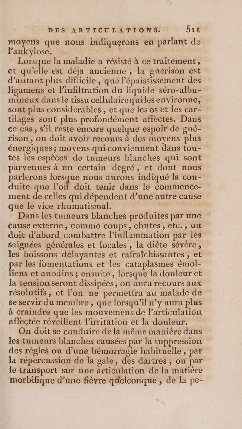 moyens que nous indiquerons en parlant de l’ankylose. . ue | din oh _ Lorsque la maladie a résisté à ce traitement, et qu'elle est déja ancienne , la guérison est d'autant plus difficile , que l’épaississement des _ Figamens et l’infiltration du liquide séro-albu- mineux dans le tissu cellulaïirequiles environne, sont plus considérables , et que les os et les car- tilages sont plus profondément affectés. Dans ce cas, s’il reste encore quelqué espoir de gué- fison , on doit avoir recours à des moyens plus énergiques ; moyens quiconviennent dans tou- tes les espèces de tumeurs blanches qui sont parvenues à un certain degré, et dont nous parlerons lorsque nous aurons indiqué là con- duite que l’on doit tenir dans le commence- ment de celles qui dépendent d’une autre causé que le vice rhumatismal. | En Dans les tumeurs blanches produites par une cause externe, comme coups, chutes, etc., on doit d’abord combattre l’inflammation par les” $aignées générales et locales , la diète sévère, les boissons délayantes et rafraîchissantes , et par les fomentations et les cataplasmes émol- kcés et anodins ; ensuite , lorsque la douleur et la tension seront dissipées , on aura récours aux résolutifs , et l’on ne permettra au malade de se servir du membre , que lorsqu'il n’y aura plus à craindre que les mouvemens de l'articulation affectée réveillent l’irritation et la douleur. On doit se conduire de la même manière dans les tumeurs blanches causées par la suppression des règles ou d’uné hémorragie habituelle, par là répercussion de la gale, des dartres , ou par le transport sur une articulation de la matière morbifique d’une fièvre quelconque , de la pe-