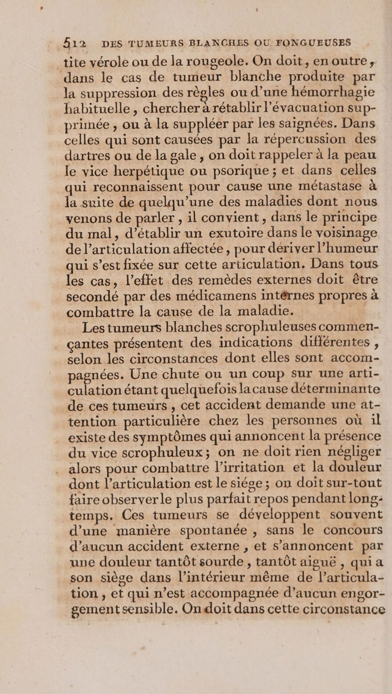 tite vérole ou de la rougeole. On doit, en outre, dans le cas de tumeur blanche produite par la suppression des règles ou d’une hémorrhagie habituelle, chercher à rétablir l'évacuation sup- primée , ou à la suppléer par les saignées. Dans celles qui sont causées par la répercussion des dartres ou de la gale, on doit rappeler à la peau le vice herpétique ou psorique ; et dans celles qui reconnaissent pour cause une métastase à la suite de quelqu’une des maladies dont nous venons de parler , il convient, dans le principe du mal, d'établir un exutoire dans le voisinage de l'articulation affectée , pour dériver l'humeur qui s’est fixée sur cette articulation. Dans tous les cas, l'effet des remèdes externes doit être secondé par des médicamens intérnes propres à combattre la cause de la maladie. Les tumeurs blanches scrophuleuses commen- çantes présentent des indications difiérentes , selon les circonstances dont elles sont accom- pagnées. Une chute ou un coup sur une arti- culation étant quelquefois lacause déterminante de ces tumeurs , cet accident demande une at- tention particulière chez les personnes où il existe des symptômes qui annoncent la présence du vice scrophuleux; on ne doit rien négliger alors pour combattre l’irritation et la douleur dont l’articulation est le siége ; on doit sur-tout faire observer le plus parfait repos pendant long: temps. Ces tumeurs se développent souvent d’une manière spontanée , sans le concours d'aucun accident externe , et s’annoncent par une douleur tantôt sourde, tantôt aiguë , qui a son siège dans l’intérieur même de l’articula- tion , et qui n’est accompagnée d'aucun engor- gement sensible. Ondoit dans cette circonstance