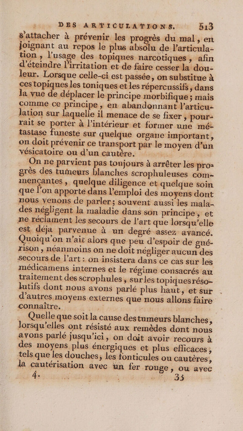 $'attacher à prévenir les progrès du mal , en joignant au repos le plus absolu de Particula- tion , l'usage des topiques narcotiques , afin d’éteindre l’irritation et de faire cesser la dou- leur. Lorsque celle-ci est passée, on substitue à ces topiques les toniques et Les répercussifs &gt; dans la vue de déplacer le principe morbifique ; mais comme ce principe, en abandonnant l’articu- lation sur laquelle il menace de se fixer &gt; pour- rait se porter à l’intérieur et former une mé- tastase funeste sur quelque organe important, on doit prévenir ce transport par le moyen d’un vésicatoire ou d’un cautère. | On ne parvient pas toujours à arrêter les pro= grès des tumeurs blanches scrophuleuses com inençantes , quelque diligence et quelque soin que l'on apporte dans l'emploi des moyens dont nous venons de parler; souvent aussi les mala- des négligent la maladie dans son principe, et ne réclament les secours de l’art que lorsqu'elle est. déja parvenue à un degré assez avancé. Quoiqu’on n’ait alors que peu d’espoir de gné- rison , néanmoins on ne doit négliger aucun des secours de l’art: on insistera dans ce cas sur les médicamens internes et le régime consacrés au traitement des scrophules , surles topiques réso- lutifs dont nous avons parlé plus haut, et sur d’autres moyens externes que nous allons faire connaître. 7. ; Quelle que soit la cause destumeurs blanches ? Jorsqu’elles ont résisté aux remèdes dont nous avons parlé jusqu'ici, on doit avoir recours à des moyens plus énergiques et plus eflicaces, tels que les douches, les fonticules ou cautères, la cautérisation avec un fer Touge , ou ayec 4.