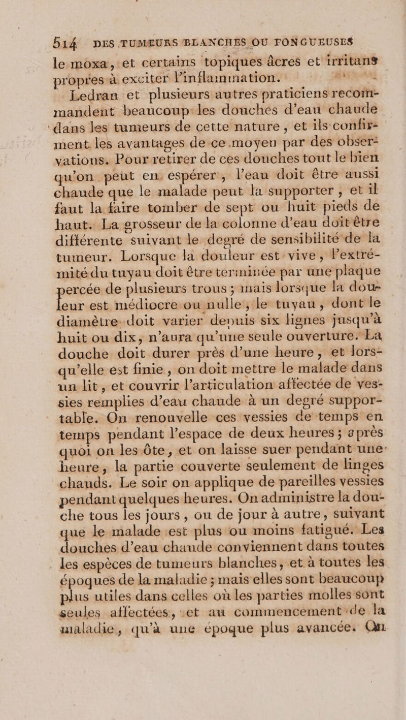 le moxa, et certains topiques âcres et irritans propres à exciter Finflainnationts : : Mme Ledran et plusieurs autres praticiens recom- mandent beaucoup-les douches d’ean chaude ‘dans les tumeurs de cette nature , et ils confir- ment. les avantages de ce.moyen par des obser- vations. Pour retirer de ces douches tout le bien qu'on peut en. espérer, l’eau doit être aussi chaude que le malade peut la supporter , et il faut la faire tomber de sept ou huit pieds de haut. La grosseur de la colonne d’eau doït être différente suivant le degré de sensibilité de la tumeur. Lorsque la douleur est vive, Pextré- mité du tuyau doit être terminée par une plaque ercée de plusieurs trous ; mais lorsque la dou ur est médiocre ou nulle, le tuyau, dont le diamètre. doit varier denuis six lignes jusqu’à huit ou dix, n’aura qu’une seule ouverture. La douche doit durer près d’une heure, et lors- qu'elle est finie , on doit mettre le malade dans un lit, et couvrir l’articulation affectée de ves- sies remplies d’eau chaude à un degré suppor- table. On renouvelle ces vessies de temps en temps pendant l’espace de deux heures ; après quoi on les Ôte, et on laisse suer pendant une heure, la partie couverte seulement de linges chauds. Le soir on applique de pareilles vessies pendant quelques heures. On administre la dou- che tous les jours, ou de jour à autre, suivant que le malade est plus ou moins fatigué. Les douches d’eau chaude conviennent dans toutes les espèces de tumeurs blanches, et à toutes les époques de la maladie ; mais elles sont beaucoup plus utiles dans celles où les parties molles sont seules affectées, et au commencement de la maladie, qu'à une époque plus avancée: Qu