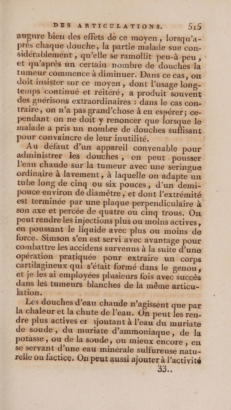 augure bien des effets de ce moyen, lorsqu’a- prés chaque douche, la partie malade sue con- Sidérablement , qu’elle se ramollit peu-à-peu , : et qu'après un certain nombre de douches la tumeur commence à diminuer. Dans ce cas, on doit insister sur ce moyen, dont l’asage lons- tenps continué et réitéré, a produit souvent des guérisons extraordinaires : dans le cas con- : traire, on n’a pas grand’chose à en espérer; ce- pendant on ne doit y renoncer que lorsque le malade a pris un nombre de douches suffisant Pour convaincre de leur inutilité, : * è Au défaut d’un appareil convenable pour administrer les douches, on peut pousser l’eau chaude sur la tumeur avec une seringue ordinaire à lavement , à laquelle on adapte un tube long de cinq ou six pouces, d’un demi- pouce environ dé diamètre , et dont l'extrémité. est terminée par une plaque perpendiculaire à son axe et percée de quatre ou cinq trous. On. peut rendre les injections plus ou moins actives, en poussant le liquide avec plus où moins de force. Simson s’en est servi avec avantage pour combattre les accidens survenus à la suite d’une opération pratiquée pour extraire un corps cartilagineux qui s'était formé dans le genou ÿ et je les ai employées plasieurs fois avec succès dans les tumeurs blanches de la même articu- ktion. ee A Lie - Les douches d’eau chaude n’agissent que par la chaleur et la chute de l’eau. On peut les ren- dre plus actives er. 1jontant à l’eau du muriate de soude, du muriate d’ammoniaque, de la potasse , ou de la soude, ou mieux encore &gt; ER se servant d’une eau minérale sulfureuse natu- relle ou factice. On peut aussi ajouter à l’activité | 30.