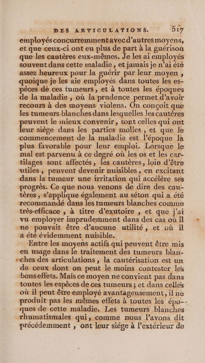 ermployésconcurremmentayecd’autresmoyens, et que ceux-ci ont eu plus de part à la guérison que les cautères eux-mêmes. Je les ai employés souvent dans cette maladie , et jamais je n’ai été assez heureux pour la guérir par leur moyen, quoique je les aie employés dans toutes les es- pèces de ces tumeurs, et à toutes les époques de la maladie , où la prudence permet d’avoir recours à des moyens violens. On conçoit que les tumeurs blanches dans lesquelles les cautères peuvent le mieux convenir, sont celles qui ont PH siège dans les parties molles , et que le commencement de la maladie est l’époque la plus favorable pour leur emploi. Lorsque le mal est parvenu à ce degré où les os et les car- tilages sont affectés, les cautères, loin d’être “utiles, peuvent devenir nuisibles , en excitant dans la tumeur une irritation qui accélère ses progrès. Ce que nous venons de dire des cau- tères , s'applique à Apamicue au séton qui a été recommandé dans les tumeurs blanches comme très-efficace , à titre d’exutoire , et que j'ai vu employer imprudemment dans des cas où il né pouvait être d'aucune utilité, et où il a été évidemment nuisible. | REA Entre les moyens actifs qui peuvent être mis en usage dans le traitement des tumeurs blan- +ches des articulations ; la cautérisation est un de ceux dont on peut le moins contester les ‘bonseffets. Maïs ce moyen ne convient pas dans où il peut être employé avantageusement, il ne produit pas les mêmes effets à toutes les épo- rhumatismales qui, comme nous l’avons dit précédemment , ont leur siége à l'extérieur de =,