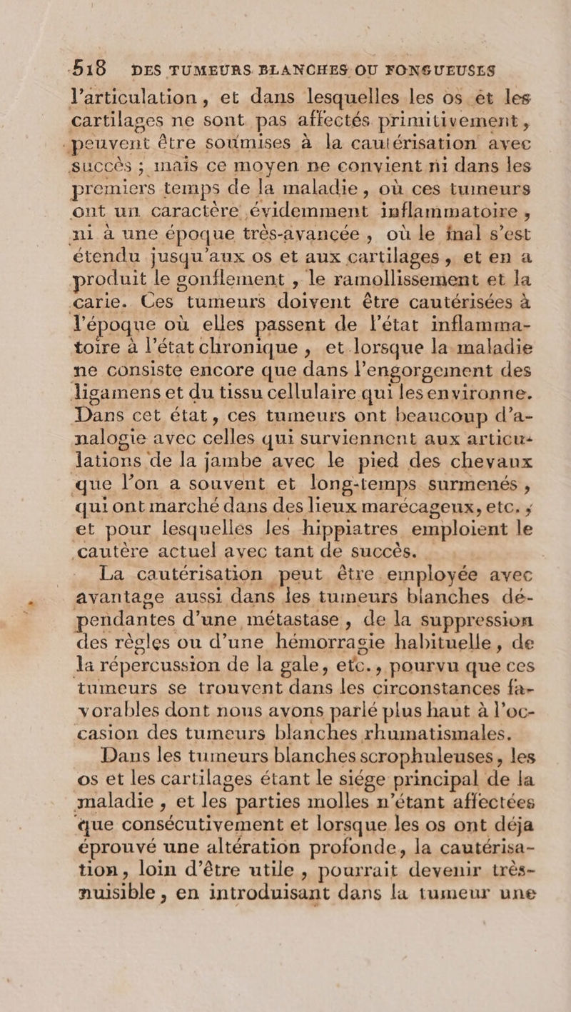 l'articulation, et dans lesquelles les os êt les cartilages ne sont pas affectés primitivement, peuvent être soumises à la cautérisation avec Succès ; mais ce moyen ne convient ni dans les premiers temps de la maladie, où ces tumeurs ont un caractère évidemment inflammatoire , ni à une époque très-avancée, où le final s’est étendu jusqu'aux os et aux cartilages , et en a produit le sonflement , le ramollissement et la Garie. Ces tumeurs doivent être cautérisées à l’époque où elles passent de l’état inflamma- toire à l’état chronique , et lorsque la.maladie ne consiste encore que dans l’engorgement des ligamens et du tissu cellulaire qui lesenvironne. Dans cet état, ces tumeurs ont beaucoup d’a- nalogie avec celles qui surviennent aux articu: lations de la jambe avec le pied des chevanx que l’on a souvent et long-temps surmenés , qui ont marché dans des lieux marécageux, etc. ; et pour lesquelles les hippiatres emploient le cautère actuel avec tant de succès. | La cautérisation peut être employée avec avantage aussi dans les tumeurs blanches dé- pendantes d’une métastase, de la suppression des règles ou d’une hémorrasie habituelle, de la répercussion de la gale, etc., pourvu que ces tumeurs se trouvent dans les circonstances fa- vorables dont nous avons parlé plus haut à l’oc- casion des tumeurs blanches rhumatismales. Dans les tumeurs blanches scrophuleuses, les os et les cartilages étant le siége principal de la maladie , et les parties molles n’étant affectées ue consécutivement et lorsque les os ont déja éprouvé une altération profonde, la cautérisa- tion, loin d’être utile , pourrait devenir très- nuisible , en introduisant dans la tumeur une