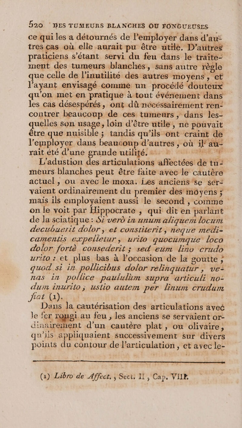 ce qui les a détournés de l’employer dans d’au: tres cas où elle aurait pu être utrle. D’autres praticiens s'étant servi du feu dans le traîte- ment des tumeurs blanches, sans autre règle que celle de l’inutilité des autres moyens, et l’ayant envisagé comme un procédé douteux qu'on met en pratique à tout événement dans les cas désespérés, ont dû nécéssairément ren- contrer beaucoup de ces tumeurs , dans les- quelles son usage, loin d’être utile, ne pouvait être que nuisible ; tandis qu’ils ont craint de l’'employer dans beaucoup d’autres , où if au- rait été d’une grande utilité.» + + L'adustion des articulations affectées de tu - meurs blanches peut être faite avec le cäutère actuel, ou avec le moxa. Lés anciens'se sér- vaient ordinairement du premier des moyens ; mais ils employaient aussi le second , comme on le voit par Hippocrate , qui dit en parlant de la sciatique : Si verd in unum aliquem locum decubuerit dolor ; et constiterit , neque medi- camentis expelletur, urito quocumque loco dolor fortè consederit ; sed eum lino crudo zrito : et plus bas à loccasion de la goutte ; quod si in pollicibus dolor relinquatur , ve: nas in police paululèm supra articuli no- dum inurilo; uslio autem per linum crudum Jiat (a). | Dans la cautérisation des articulations avec le fer roygi. au feu , les anciens se servaient or- d'nairement d'un cautère plat, ou olivaire, qu'ils appliquaient successivement sur divers pouts du contour de l'articulation, et avec le- nn nennener nrreemene