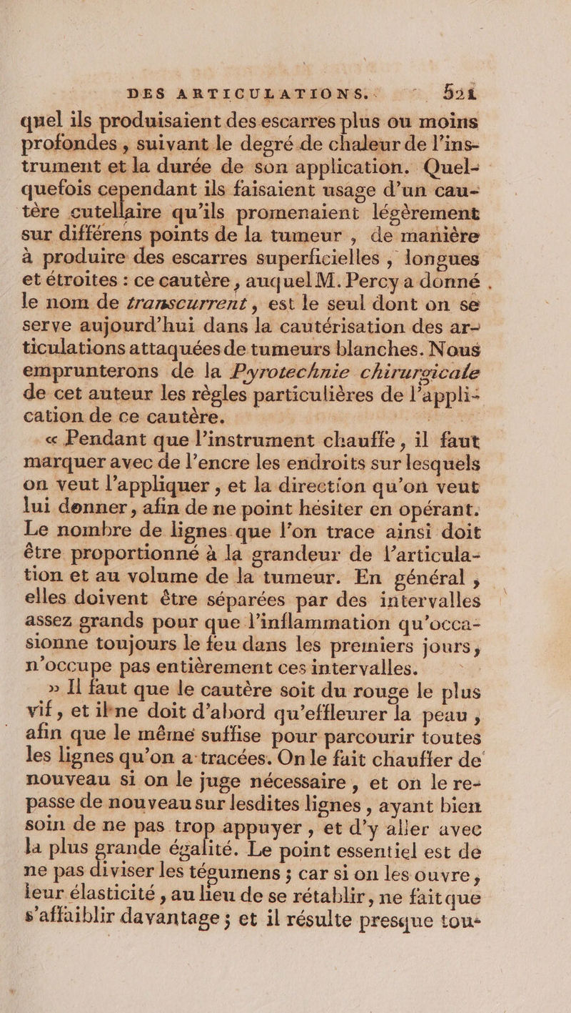 quel ils produisaient des escarres plus ou moins profondes , suivant le degré de chaleur de l’ins- trument et la durée de son application. Quel- quefois cependant ils faisaient usage d’un cau- tère cutellaire qu’ils promenaient légèrement sur différens points de la tumeur , de manière à produire des escarres superficielles ; longues et étroites : ce cautère , auquel M. Percy a donné . le nom de sranscurrent , est le seul dont on se serve aujourd’hui dans la cautérisation des ar- ticulations attaquées de tumeurs blanches. Nous emprunterons de la Pyrotechnie chiruraicale de cet auteur les règles particulières de l’appli- cation de ce cautère. | MERE « Pendant que l’instrament chauffe , il faut marquer avec de l’encre les endroits sur lesquels on veut l’appliquer ;, et la direction qu’on veut lui donner, afin de ne point hésiter en opérant. Le nombre de lignes que l’on trace ainsi doit être proportionné à la grandeur de l’articula- tion et au volume de la tumeur. En général, elles doivent être séparées par des intervalles assez grands pour que l’inflammation qu’occa- sionne toujours le feu dans les preiniers jours, n’occupe pas entièrement ces intervalles. » Il faut que le cautère soit du rouge le plus vif, et ilne doit d’abord qu’effleurer la peau ;, afin que le même suffise pour parcourir toutes les lignes qu’on à tracées. On le fait chaufter de nouveau si on le juge nécessaire , et on le re- passe de nouveau sur lesdites lignes , ayant bien soin de ne pas trop appuyer , et d'y aller avec là plus grande ésalité. Le point essentiel est dé ne pas diviser les tégumens ; car si on les ouvre, leur élasticité , au lieu de se rétablir, ne fait que s'affaiblir davantage ; et il résulte presque tou-
