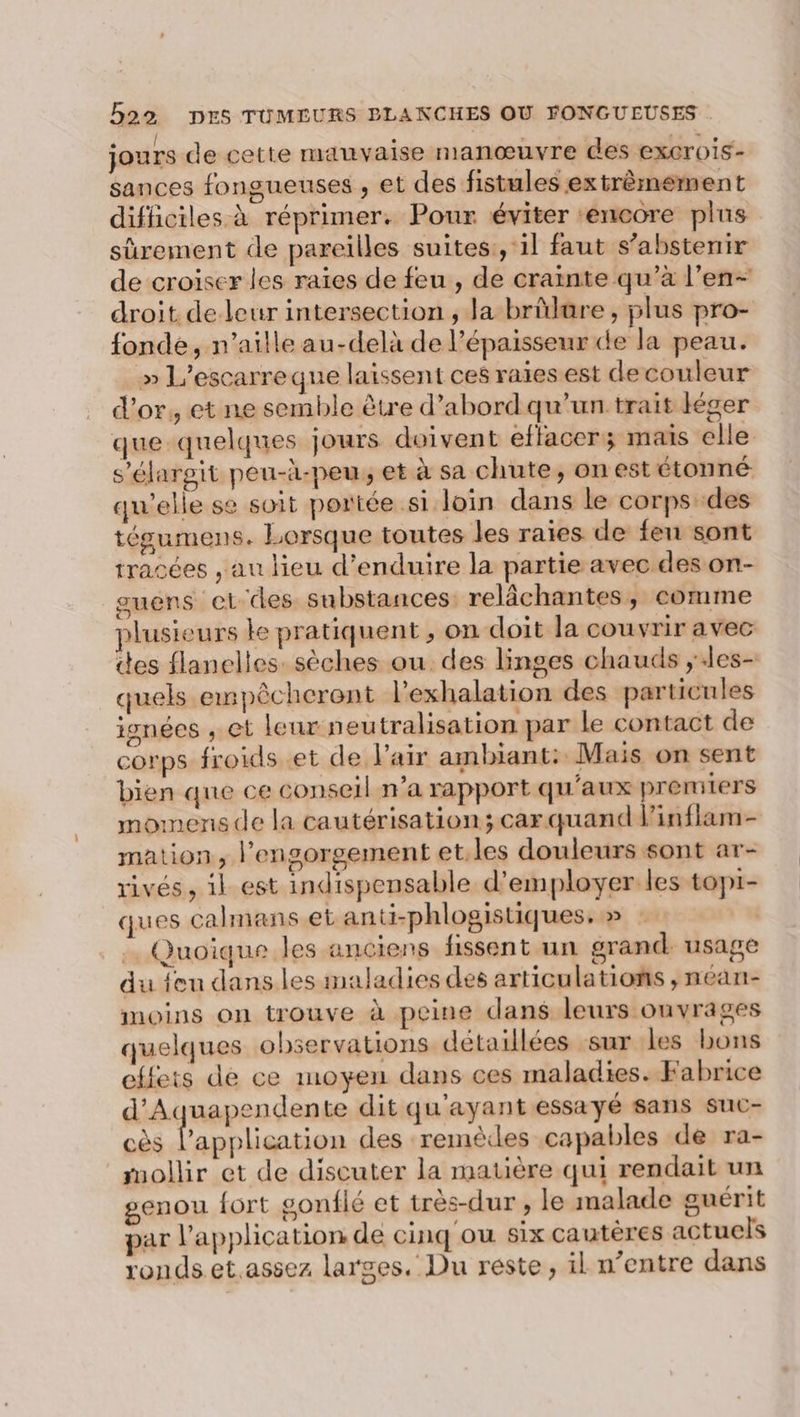 jours de cette manvaise manœuvre des excrois- sances fongueuses , et des fistules extrêmement difficiles à réprimer. Pour éviter ‘encore plus sûrement de pareilles suites:, il faut s’abstenir de croiser les raïes de feu , de crainte qu’à l’en- droit de leur intersection , la brülüre , plus pro- fonde, n’aille au-delà de l'épaisseur de la peau. » L'escarre que laissent ces raies est decouleur d’or, et ne semble être d’abord qu’un.trait Kéger que quelques jours doivent effacer; mais elle s’élargit peu-à-peu, et à sa chute, on est étonné qu'elle se soit portée si loin dans le corps des tégumens. Lorsque toutes les raies de fen sont tracées , au lieu d’enduire la partie avec des on- guens e1tdes substances: relâchantes, comme plusieurs le pratiquent , on doit la couvrir avec des flanelles. sèches ou des linges chauds ;les- quels empêcherent l’exhalation des particules isnées , et leur neu tralisation par le contact de corps froids et de l'air ambiant: Mais on sent bien que ce conseil n’a rapport qu'aux premiers momens de la cautérisation; car quand l’inflam- mation, l’ensorgement et.les douleurs sont ar- rivés, ik est indispensable d'employer les topi- ques calmans et anti-phlogistiques. » | Quoique les anciens fissent un grand usage du feu dans les maladies des articulations , néan- moins on trouve à peine dans leurs ouvrages quelques observations détaillées sur les bons elfets de ce moyen dans ces maladies. Fabrice d'Aquapendente dit qu'ayant essayé sans suc- cès A Rp des remèdes capables de ra- mollir et de discuter la matière qui rendait un genou fort gonflé et très-dur , le malade guérit par l’application de cinq ou six cautères actuels ronds.et.assez larges. Du reste, il n’entre dans