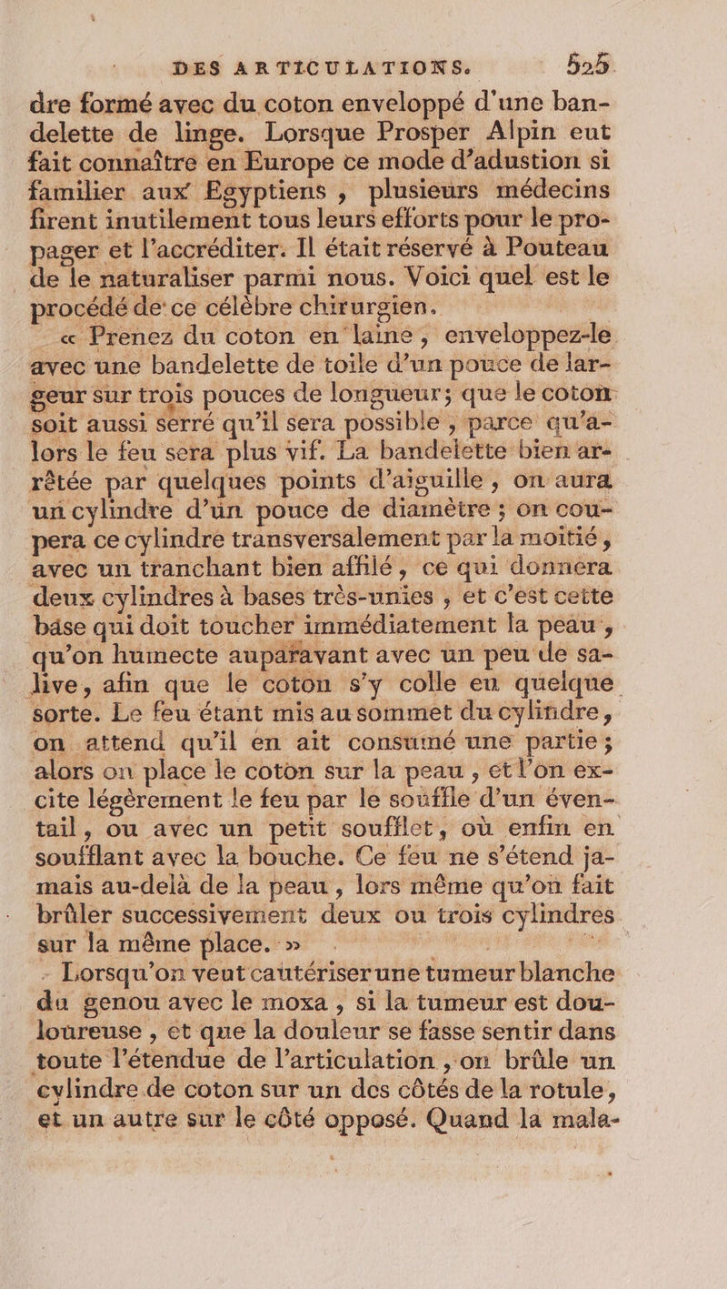 dre formé avec du coton enveloppé d'une ban- delette de linge. Lorsque Prosper Alpin eut fait connaître en Europe ce mode d’adustion si familier aux Egyptiens , plusieurs médecins firent inutilement tous leurs efforts pour le pro- pager et l’accréditer. IL était réservé à Pouteau de le naturaliser parmi nous. Voici quel est le procédé de: ce célèbre chirurgien. | L « Prenez du coton en laine, enveloppez-le avec une bandelette de toile d’un pouce de lar- geur sur trois pouces de longueur; que le coton soit aussi serré qu’il sera possible , parce qu'a- lors le feu sera plus vif. La bandelette bien are rêtée par quelques points d’aisuille , on aura un cylindre d’un pouce de diamètre ; on cou- pera ce cylindre transversalement par la moitié, avec un tranchant bien affilé, ce qui donnera deux cylindres à bases très-unies , et c'est cette bâse qui doit toucher immédiatement la peau, qu’on humecte aupafavant avec un peu de sa- live, afin que le coton s’y colle en quelque sorte. Le feu étant mis au sommet du cylindre, on attend qu'il en ait consumé une partie; alors on place le coton sur la peau , et l’on ex- _cite légèrement le feu par le souffle d’un éven- tail, ou avec un petit soufflet, où enfin en soufflant avec la bouche. Ce feu ne s'étend ja- mais au-delà de la peau, lors même qu’on fait brûler successivement deux ou trois cylindres - Lorsqu'on veut cautériser une tumeur blanche da genou avec le moxa , si la tumeur est dou- loureuse , et que la douleur se fasse sentir dans toute l'étendue de l'articulation , on brûle un cylindre de coton sur un des côtés de la rotule, et un autre sur le côté opposé. Quand la male- .