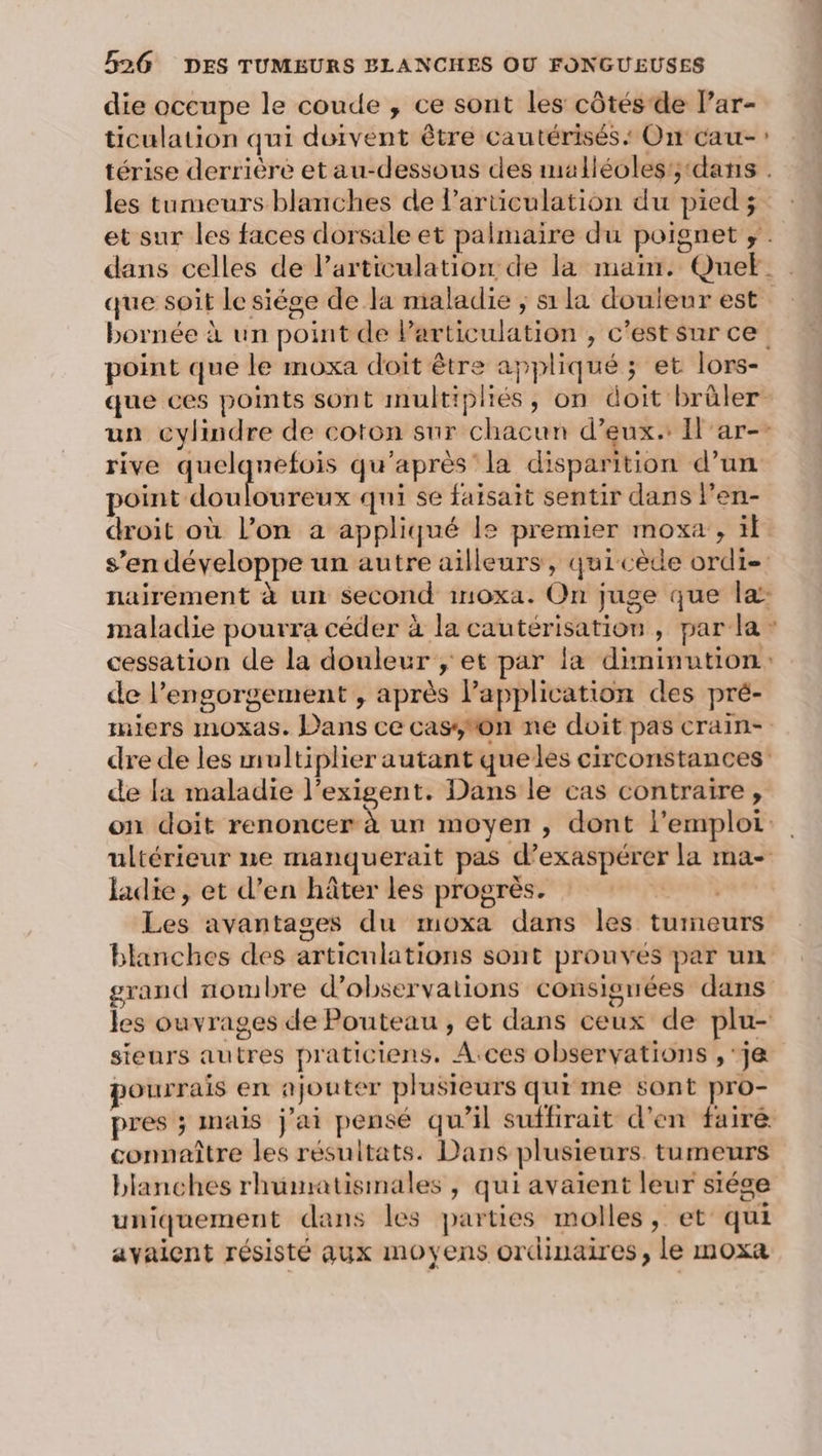 die occupe le coude , ce sont les côtés de lar- ticulation qui doivent être cautérisés On cau- térise derrière et au-dessous des malléoles'; ‘dans . les tumeurs blanches de larticulation du pied; et sur les faces dorsale et palmaire du poignet ;. dans celles de l’articulation de la main. Que. que soit le siége de la maladie ; s1 la douleur est bornée à un point de Particulation ;, c’est sur ce. point que le moxa doit être appliqué ; et lors- que ces points sont multipliés, on doit brûler. un cylindre de coton snr chacun d’eux. Il'ar-: rive quelquefois qu'après la disparition d’un point douloureux qui se faisait sentir dans l’en- droit où l’on a appliqué le premier moxa , il s’en développe un autre ailleurs, quicède ordi nairement à un second inoxa. On juge que la: maladie pourra céder à la cautérisation, par la : cessation de la douleur ; et par la diminution: de l’engorgement , après Papplication des pré- miers moxas. Dans ce cas,on ne doit pas crain- dre de les multiplier autant queles circonstances de la maladie l’exigent. Dans le cas contraire, on doit renoncer à un moyen , dont l'emploi. ultérieur ne manquerait pas d’exaspérer la ma- ladie, et d’en hâter les progrès. Les avantages du moxa dans les tumeurs blanches des articulations sont prouves par un grand nombre d'observations consignées dans les ouvrages de Pouteau , et dans ceux de plu- sieurs autres praticiens. A.ces observations ,'j&amp; pourrais en ajouter plusieurs quime sont pro- pres ; mais j'ai pensé qu’il suffirait d'en fairé connaître les résuitats. Dans plusieurs. tumeurs blanches rhümatismales , qui avaient leur siége uniquement dans les parties molles, et qui avaient résisté aux moyens ordinaires, le moxa