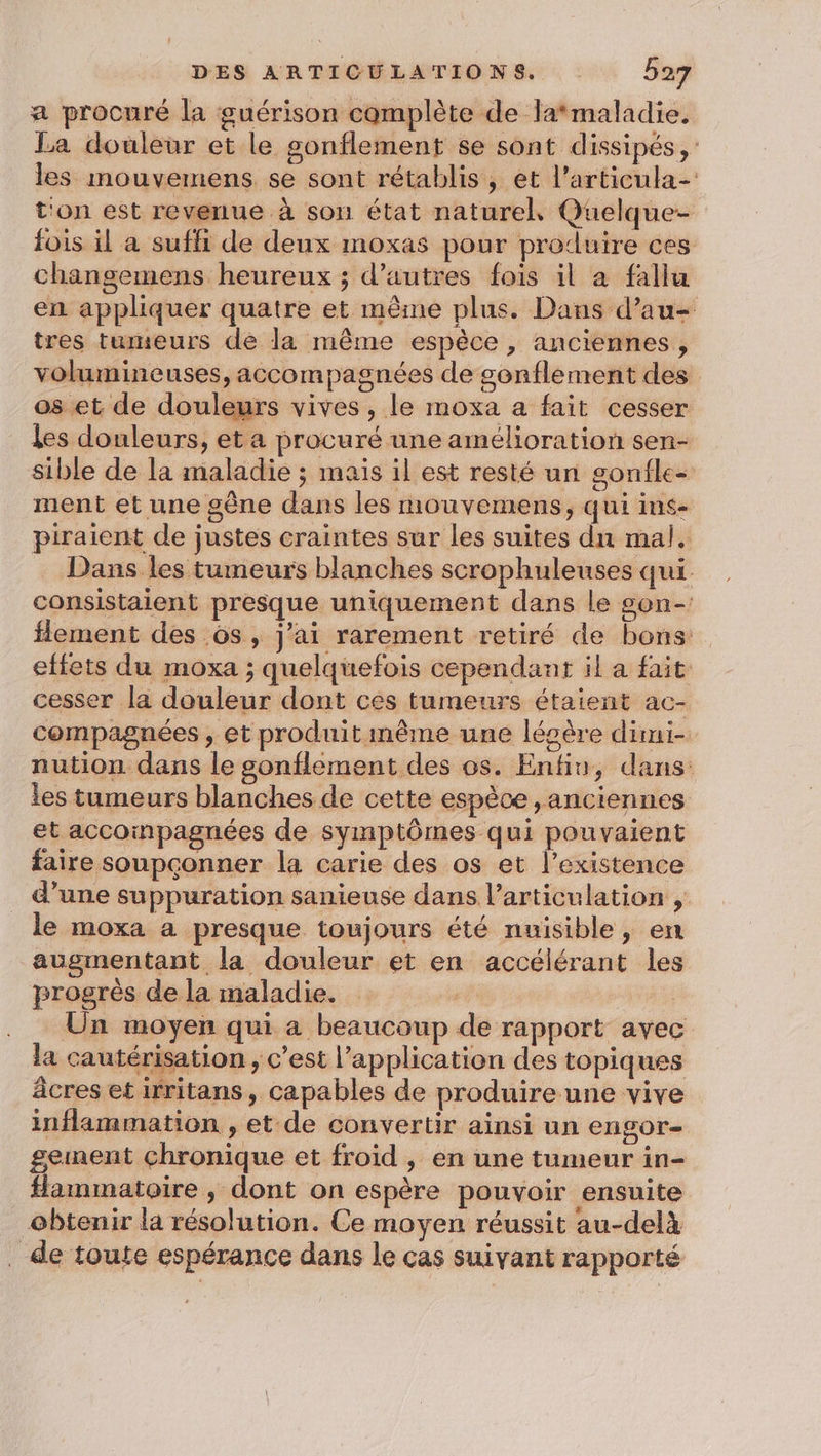 a procuré la guérison complète de la*maladie. La douleur et le gonflement se sont dissipés, les mouvemens se sont rétablis, et l’articula- t'on est revenue à son état naturel Quelque- fois il a suffi de deux moxas pour produire ces changemens heureux ; d’autres fois il a fallu en appliquer quatre et même plus. Dans d’au- tres tumeurs de la même espèce, anciennes, volumineuses, accompagnées de sonflement des os et de douleurs vives, le moxa a fait cesser les douleurs, et a procuré une amélioration sen- sible de la maladie ; mais il est resté un gonfle ment et une gêne dans les mouvemens, qui ins- piraient de justes craintes sur les suites dn mal. Dans les tumeurs blanches scrophuleuses qui consistaient presque uniquement dans le son- lement des ôs, j'ai rarement retiré de bons: effets du moxa ; quelquefois cependant il a fait cesser la douleur dont ces tumeurs étaient ac- compagnées , et produit même une légère dimi- nution dans le sonflement des os. Enfin, dans: les tumeurs blanches de cette espèce ,anciennes et accoinpagnées de symptômes qui pouvaient faire soupconner la carie des os et l’existence d’une suppuration sanieuse dans l'articulation , le moxa a presque toujours été nuisible, en augmentant la douleur et en accélérant les progrès de la maladie. Un moyen qui a beaucoup de rapport avec la cautérisation , c’est l'application des topiques âcres et irritans, capables de produire une vive inflammation , et de convertir ainsi un CHGOT=— gement chronique et froid , en une tumeur in- flammatoire ,; dont on espère pouvoir ensuite obtenir la résolution. Ce moyen réussit au-delà de toute espérance dans le cas suivant rapporté