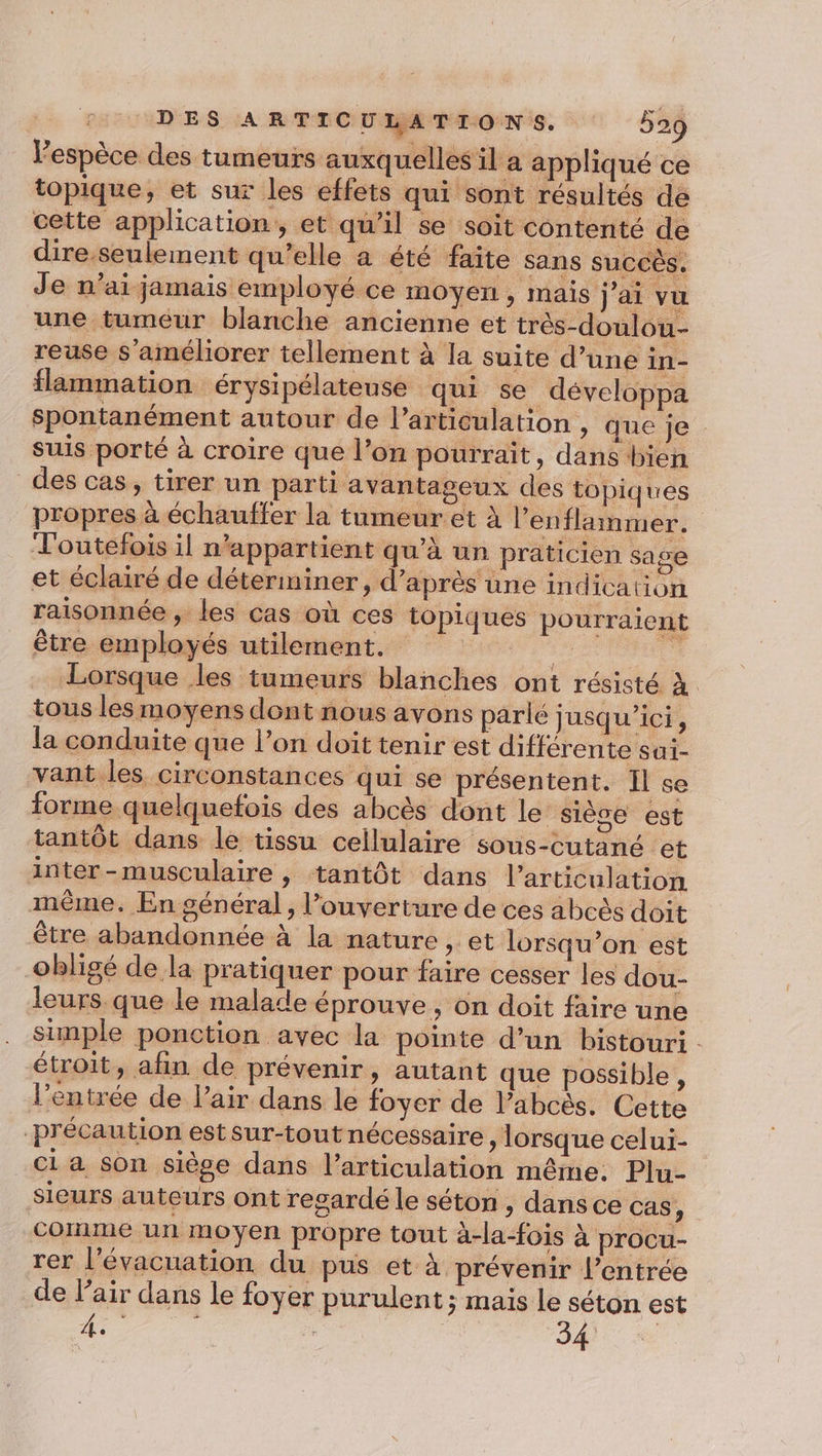 Vespèce des tumeurs auxquelles il a appliqué ce topique, et sur les effets qui sont résultés de cette application, et qu'il se soit contenté de dire.seulement qu’elle a été faite sans succès. Je n'ai jamais employé ce moyen, mais jai vu une tumeur blanche ancienne et très-doulou- reuse s'améliorer tellement à la suite d’une in- flammation érysipélateuse qui se développa spontanément autour de l'articulation , que je suis porté à croire que l’on pourrait, dans bien des cas, tirer un parti avantageux des topiques propres à échauffer la tumeur et à l’enflammer. Toutefois il n'appartient qu’à un praticien sage et éclairé de déterminer, d’après une indication raisonnée , les cas où ces topiques pourraient être employés utilement. | , : Lorsque les tumeurs blanches ont résisté À tous les moyens dont nous avons parlé jusqu'ici, la conduite que l’on doit tenir est différente sai- vant les circonstances qui se présentent. Il se forme quelquefois des abcès dont le sièce est tantôt dans le tissu cellulaire sous-cutané et inter-musculaire , tantôt dans l'articulation même. En général, l'ouverture de ces abcès doit être abandonnée à la nature , et lorsqu’on est obligé de la pratiquer pour faire cesser les dou- leurs que le malade éprouve, on doit faire une simple ponction avec la pointe d’un bistouri étroit, afin de prévenir, autant que possible, l’entrée de l’air dans le foyer de l’abcès. Cette précaution estsur-tout nécessaire, lorsque celui- ci a son siège dans l'articulation même. Plu- sieurs auteurs ont regardé le séton , dans ce Cas, comme un moyen propre tout à-la-fois à procu- rer l’évacuation. du pus et à prévenir l’entrée de l'air dans le foyer purulent ; maïs le séton est 4. 34