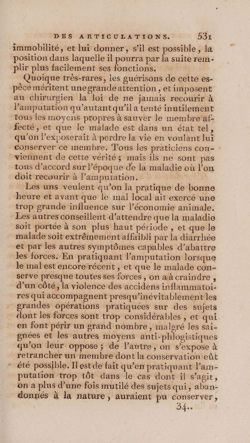 immobilité, et lui donner, s’il est possible, la position dans laquelle il pourra par la suite rem. plir plus facilement ses fonctions. l Quoique très-rares, les guérisons de cette es- pèce méritent unegrandeattention, et imposent au chirurgien la loi de ne jamais recourir à l’amputation qu'autant qu’il a tenté inutilement tous les moyens propres à sauver le membre'af- fecté ; et que le malade est dans un état tel, qu'on l’exposerait à perdre la vie en voulant lui conserver ce membre. Tous les praticiens con- : ‘viennent de cette vérités maïs ils ne sont pas tous d’accord sur l’époque de la maladie où l’on doit recourir à l’amputation. TUE à Les uns veulent qu’on la pratique de bonne heure et avant que le mal local ait exercé une trop grande influence sur l’économie animale. Les autres conseillent d'attendre que la maladie soit portée à son plus haut période , et que le malade soit extrêmement affaibli par la diarrhée et par les autres symptômes capables d’abattre les forces. En pratiquant l’amputation lorsque le mal est encore récent , et que le malade con- serve presque toutes ses forces , on aà craindre , d’un côté, la violence des accidens inflammatoi- res qui accompagnent presqu’inévitablement les grandes opérations pratiquées sur des sujets “lont les forces sont trop considérables , et qui. en font périr un grand nombre, maloré les sai- gnées et les autres moyens anti-phlosistiques qu’on leur oppose ; de l’autre, on s'expose à retrancher un membre dont la conservation eût été possible. Il estde fait qu’en pratiquant lam- putation trop tôt dans le cas dont il s’agit, on a plus d’une fois mutilé des sujets qui, aban- donnés à la nature , auraient pu conserver, | Dis a