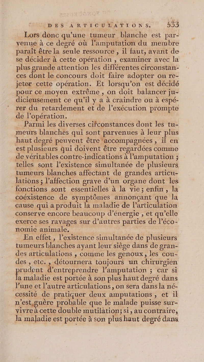 bus donc qu’ une tumeur blanche est par- venue à ce desré où l’amputation du membre paraît être la seule ressource , il faut, avant de se décider à à cette opération , examiner avec la plus srande attention les di ebtes circonstan- ces dont le concours doit faire adopter ou re- jeter cette opération. Et lorsqu'on est décidé pour ce moyen extrême , on doit balancer ; ju- dicieusement ce qu’il y a à craindre ou à espé- rer du retardement et de l'exécution prompte de l opération. … Parmi les diverses cifconstances dont les tu- meurs blanches qui sont parvenues à leur plus haut degré peuvent être* accompagnées ae est plusieurs qui doivent être regardées comme de véritables contre-indications à l’amputation ; telles sont l'existence simultanée de plusieurs tumeurs blanches affectant de grandes articu- lations ; l’affection grave d’un organe dont les fonctions sont essentielles à la vie; enfin, la coéxistence de symptômes annonçant que la cause qui a produit la maladie de l’ articu ation conserve encore beaucoup d’ énergie , et qu’ elle exerce ses ravages sur d’autres parties de l’éco- nomie animale, En effet, l’existence simultanée de plusieurs tumeurs blanches ayant leur siège dans de gran- des articulations , cornme les genoux ; les cou- des , etc. , détournera toujours un CHANTIER ARE d entreprendre l’amputation ; car si maladie est portée à son plus haut degré dans lune et l’autre articulations , on sera Rs la né- cessité de pratiquer deux amputations , et il n est guère probable que le malade puisse sur- vivre à cette double mutilation; si, au contraire, la maladie est portée à son plus haut degré dans