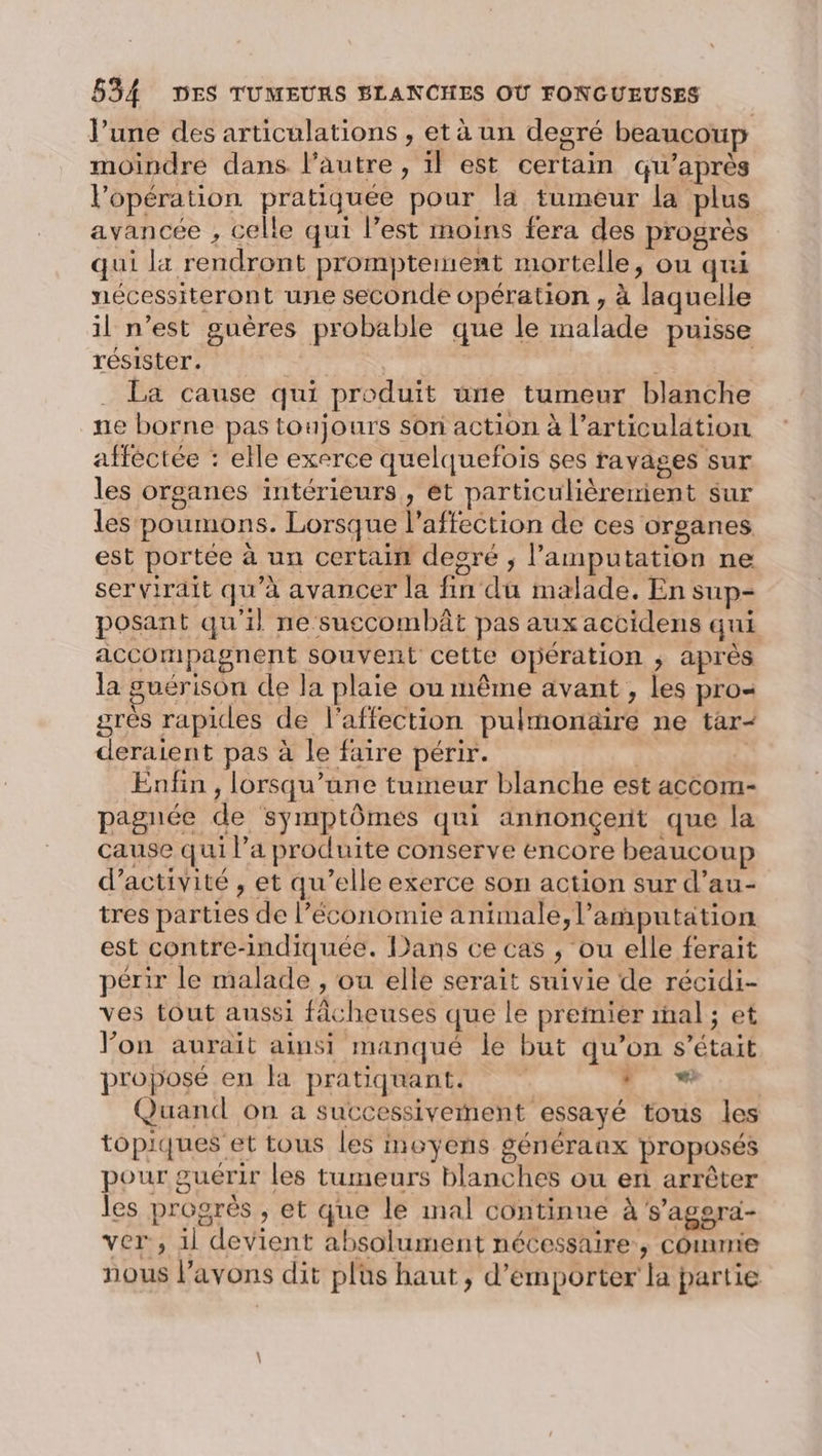 l’une des articulations , et à un degré beaucoup moindre dans l’autre, il est certain qu'après l'opération pratiquée pour la tumeur la plus avancée , celle qui l’est moins fera des progrès qui la rendront prompteinent mortelle, ou qui nécessiteront une seconde opération , à laquelle il n’est guères probable que le malade puisse résister. Q La cause qui produit une tumeur blanche ne borne pas toujours son action à l’articulation afféctée : elle exerce quelquefois ses ravages sur les organes intérieurs, et particulièrenient sur les poumons. Lorsque l'affection de ces organes est portée à un certain desré ; l’amputation ne servirait qu’à avancer la fin du malade. En sup- posant qu'il ne suecombât pas aux accidens qui accompagnent souvent cette opération ; après la guérison de la plaie ou même avant , les pro- grès rapides de l'affection pulmonaire ne tar- deraient pas à le faire périr. | | Enfin, lorsqu'une tumeur blanche est accom- pagnée de symptômes qui annonçerit que la cause qui l’a produite conserve encore beaucoup d'activité , et qu’elle exerce son action sur d’au- tres parties de l’économie animale, l’amputation est contre-indiquée. Dans ce cas , ou elle ferait périr le malade , ou elle serait suivie de récidi- ves tout aussi fâcheuses que le premier mal ; et Von aurait ainsi manqué le but qu’on s'était proposé en la pratiquant. . + Quand on a successivement essayé tous les topiques et tous les moyens généraux proposés pour guérir les tumeurs blanches ou er arrêter les progrès , et que le mal continue à s’agoera- ver, il devient absolument nécessaire, commie nous l'avons dit plus haut, d’emporter la partie