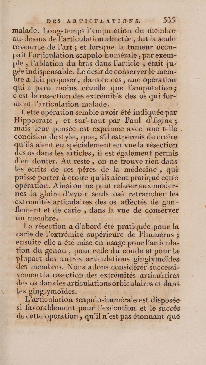 malade. Long-temps l’amputation du membre au-dessus de larticulation affectée , fut la seule ressource de l’art ; et lorsque la tumeur occu- pait l'articulation scapulo-humérale, par exem- pe , l’ablation du bras dans Particle , était ju- gée indispensable. Le desir de conserver le mem- bre a fait proposer, dansce cas , une opération qui a paru moins cruelle que l’amputation ; c'est la résection des extrémités des. os qui for- ment l’articulation malade. HR ee) Cette opération semble avoir été indiquée par Hippocrate ; et sur-tout par Paul d'Egine ; mais leur pensée est exprimée avec une telle . concision destyle, que, s’il est permis de croire qu'ils aient eu spécialement en vuela résection des os dans les articles, il est également permis d'en douter. Au reste, on ne trouve rien dañs les écrits de ces pères de la médecine , qui puisse porter à croire qu’ils aient pratiqué cette opération. Aïinsion ne peut refuser aux moder- nes Ja gloire d’avoir seuls osé retrancher les ‘extrémités articulaires des os affectés de gson- flement et de carie , dans la vue de conserver un membre. | La résection a d’abord été pratiquée pour la carie de l’extrémité supérieure de Fhumérus ; ensuite elle a été mise en. usage pour l’articula- tion du genou , pour celle du coude et pour la plupart des autres articulations ginglymoïdes des membres. Nous allons considérer successi- vement la résection des extrémités articulaires des os dans les articulations orbiculaires et dans les ginglymoïdes. is L’articulation scapulo-humérale est disposée si favorablement pour l’exécution et le succès de cette opération, qu’il n’est pas étonnant que