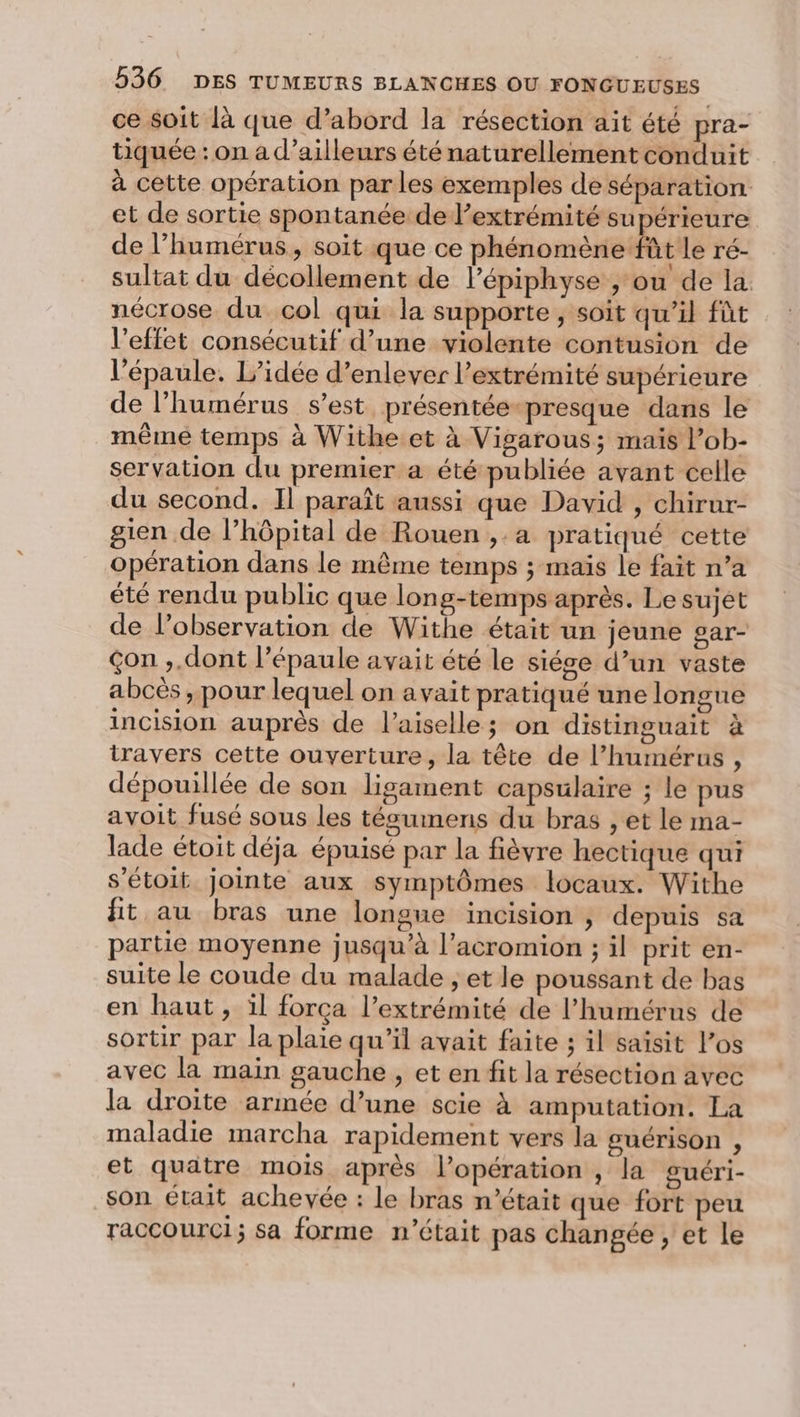 ce soit là que d’abord la résection ait été pra- tiquée : on a d’ailleurs été naturellement conduit à cette opération par les exemples de séparation et de sortie spontanée de l’extrémité supérieure de l’humérus, soit que ce phénomène fût le ré- sultat du décollement de l’épiphyse , ou de la nécrose du col qui la supporte , soit qu’il fût l'effet consécutif d’une violente contusion de l’épaule. L’idée d’enlever l'extrémité supérieure de l’humérus s’est présentée-presque dans le même temps à Withe.et à Vigarous; mais l’ob- servation du premier a été publiée avant celle du second. Il paraît aussi que David , chirur- gien de l’hôpital de Rouen ,.a pratiqué cette opération dans le même temps ; maïs le fait n’a été rendu public que long-temps après. Le sujet de l'observation de Withe était un jeune sar- Çon ,.dont l'épaule avait été le siése d’un vaste abcés , pour lequel on avait pratiqué une longue incision auprès de l’aiselle; on distinguait à travers cette ouverture, la tête de l’humérus , dépouillée de son ligament capsulaire ; le pus avoit fusé sous les técumens du bras , et le ma- lade étoit déja épuisé par la fièvre hectique qui s’étoit jointe aux symptômes locaux. Withe fit au bras une longue incision , depuis sa partie moyenne jusqu’à l’acromion ; il prit en- suite le coude du malade ; et le poussant de bas en haut, il força l’extrémité de l’humérns de sortir par la plaie qu'il avait faite ; il saisit los avec la main gauche , et en fit la résection avec la droite armée d’une scie à amputation. La maladie marcha rapidement vers la guérison , et quatre mois après l’opération , la guéri- son était achevée : le bras n’était que fort peu raccourci; sa forme n’était pas changée , et le